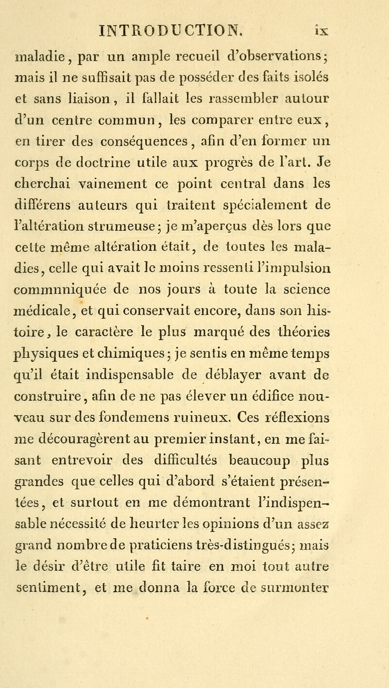 maladie, par un ample recueil d'observations ; mais il ne suffisait pas de posséder des faits isolés et sans liaison, il fallait les rassembler autour d'un centre commun, les comparer entre eux, en tirer des conséquences, afin d'en former un corps de doctrine utile aux progrès de l'art. Je cherchai vainement ce point central dans les différens auteurs qui traitent spécialement de l'altération strumeuse- je m'aperçus dès lors que cette même altération était, de toutes les mala- dies, celle qui avait le moins ressenti l'impulsion communiquée de nos jours à toute la science médicale, et qui conservait encore, dans son his- toire , le caractère le plus marqué des théories physiques et chimiques ; je sentis en même temps qu'il était indispensable de déblayer avant de construire, afin de ne pas élever un édifice nou- veau sur des fondemens ruineux. Ces réflexions me découragèrent au premier instant, en me fai- sant entrevoir des difficultés beaucoup plus grandes que celles qui d'abord s'étaient présen- tées, et surtout en me démontrant l'indispen- sable nécessité de heurter les opinions d'un assez grand nombre de praticiens très-distingués- mais le désir d'être utile fit taire en moi tout autre sentiment, et me donna la force de surmonter