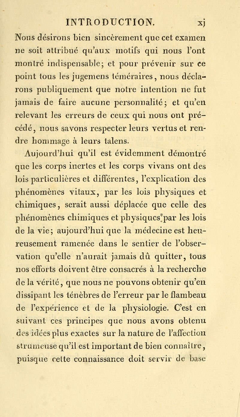 Nous désirons bien sincèrement que cet examen ne soit attribué qu'aux motifs qui nous Font montré indispensable; et pour prévenir sur ce point tous les jugemens téméraires, nous décla- rons publiquement que notre intention ne fut jamais de faire aucune personnalité; et qu'en relevant les erreurs de ceux qui nous ont pré- cédé, nous savons respecter leurs vertus et ren- dre hommage à leurs talens. Aujourd'hui qu'il est évidemment démontré que les corps inertes et les corps vivans ont des lois particulières et différentes, l'explication des phénomènes vitaux, par les lois physiques et chimiques, serait aussi déplacée que celle des phénomènes chimiques et physiques^par les lois de la vie; aujourd'hui que la médecine est heu- reusement ramenée dans le sentier de l'obser- vation qu'elle n'aurait jamais dû quitter, tous nos efforts doivent être consacrés à la recherche de la vérité, que nous ne pouvons obtenir qu'en, dissipant les ténèbres de l'erreur par le flambeau de l'expérience et de la physiologie. C'est en suivant ces principes que nous avons obtenu des idées plus exactes sur la nature de l'affection strumeuse qu'il est important de bien connaître, puisque cette connaissance doit servir de base