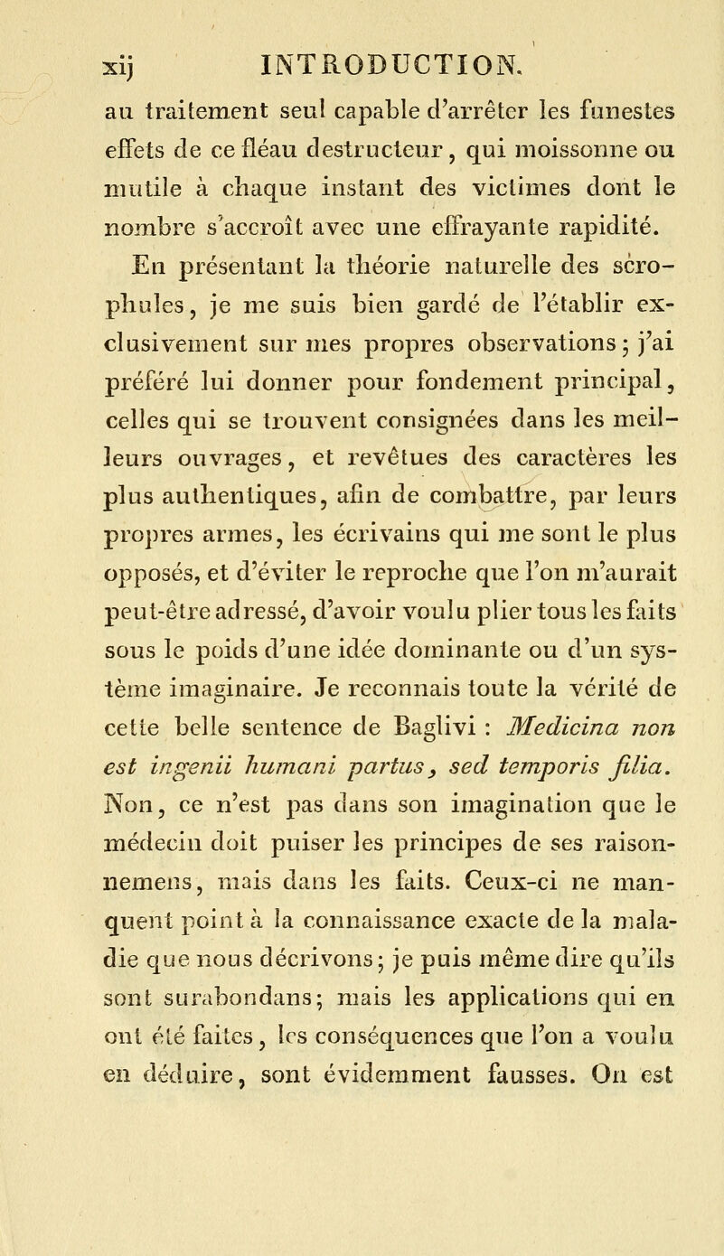 au traitement seul capable d'arrêter les funestes effets de ce fléau destructeur, qui moissonne ou mutile à chaque instant des victimes dont le nombre s'accroît avec une effrayante rapidité. En présentant la théorie naturelle des scro- phules, je me suis bien gardé de l'établir ex- clusivement sur mes propres observations 3 j'ai préféré lui donner pour fondement principal, celles qui se trouvent consignées dans les meil- leurs ouvrages, et revêtues des caractères les plus authentiques, afin de combattre, par leurs propres armes, les écrivains qui me sont le plus opposés, et d'éviter le reproche que l'on m'aurait peut-être adressé, d'avoir voulu plier tous les faits sous le poids d'une idée dominante ou d'un sys- tème imaginaire. Je reconnais toute la vérité de cette belle sentence de Baglivi : Medicina non est ingenii humani -partus y sed temporis filia. Non, ce n'est pas dans son imagination que le médecin doit puiser les principes de ses raison- nemens, mais dans les fliits. Ceux-ci ne man- quent point à la connaissance exacte de la mala- die que nous décrivons ; je puis même dire qu'ils sont surabondans; mais les applications qui en ont été faites, les conséquences que l'on a voulu en déduire, sont évidemment fausses. On est