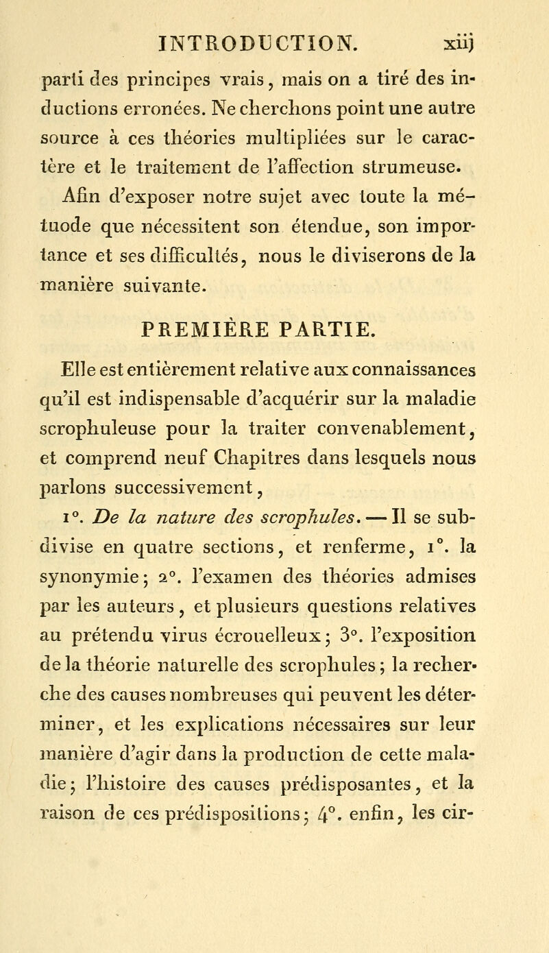 parti clés principes vrais, mais on a tiré des in- ductions erronées. Ne cherclions point une autre source à ces théories multipliées sur le carac- tère et le traitement de l'affection strumeuse. Afin d'exposer notre sujet avec toute la mé- tuode que nécessitent son étendue, son impor- tance et ses difficultés, nous le diviserons de la manière suivante. PREMIÈRE PARTIE. Elle est entièrement relative aux connaissances qu'il est indispensable d'acquérir sur la maladie scrophuleuse pour la traiter convenablement j et comprend neuf Chapitres dans lesquels nous parlons successivement, I**. De la nature des scropjiules, — Il se sub- divise en quatre sections, et renferme, i°. la synonymie; 2°. l'examen des théories admises par les auteurs , et plusieurs questions relatives au prétendu virus écrouelleux; S, l'exposition delà théorie naturelle des scrophules ; la l'echer- che des causes nombreuses qui peuvent les déter- miner, et les explications nécessaires sur leur manière d'agir dans la production de cette mala- die; l'histoire des causes prédisposantes, et la raison de ces prédispositions; 4°. enfin, les cir-