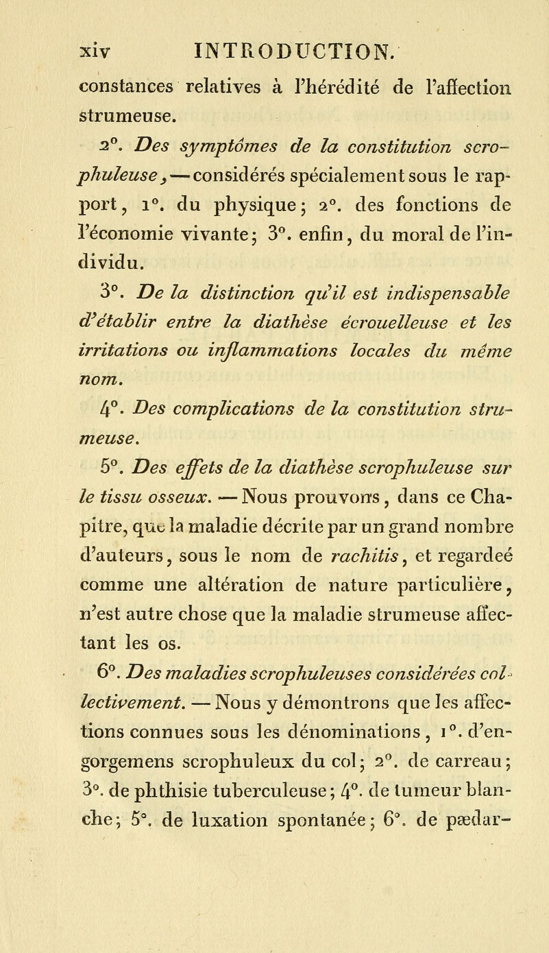 constances relatives à rhérédité de Taffection iStrumeuse. 2°. Des symptômes de la constitution scro- •phuleuse^ — considérés spécialement sous le rap- port, 1**. du physique; 2^. des fonctions de l'économie vivante; 3^. enfin, du moral de l'in- dividu. 3°. De la distinction qjJil est indispensable d^établir entre la diathèse écrouelleuse et les irritations ou inflammations locales du même nom, 4°. Des complications de la constitution stru- meuse, 5^. Des effets de la diathèse scrophuleuse sur le tissu osseux. — Nous prouvons, dans ce Cha- pitre, que la maladie décrite par un grand nombre d'auteurs, sous le nom de rachitis, et regardée comme une altération de nature particulière, n'est autre chose que la maladie strumeuse affec- tant les os. 6^. Des maladies scrophuleuses considérées col- lectivement. — Nous y démontrons que les aiFec- tions connues sous les dénominations , i^. d'en- gorgemens scrophuleux du col; oP. de carreau; 3*^. de phthisie tuberculeuse ; 4^- de tumeur blan- che; 5°. de luxation spontanée; 6^ de paedar-