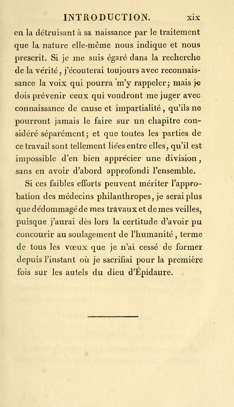 en la détruisant à sa naissance par le traitement que la nature elie-raême nous indique et nous prescrit. Si je me suis égaré dans la recherche de la vérité, j'écouterai toujours avec reconnais- sance la voix qui pourra 'm'y rappeler 5 mais }e dois prévenir ceux qui voudront me juger avec connaissance de cause et impartialité, qu'ils ne pourront jamais le faire sur un chapitre con- sidéré séparément 5 et que toutes les parties de ce travail sont tellement lie'es entre elles, qu'il est impossible d'en bien apprécier une division, sans en avoir d^abord approfondi l'ensemble. Si ces faibles efforts peuvent mériter l'appro- bation des médecins philanthropes, je serai plus que dédommagé de mes travaux et de mes veilles, puisque j'aurai dès lors la certitude d'avoir pu concourir au soulagement de l'humanité, terme de tous les vœux que je n'ai cessé de former depuis l'instant où je sacrifiai pour la première fois sur les autels du dieu d'Epidaure.