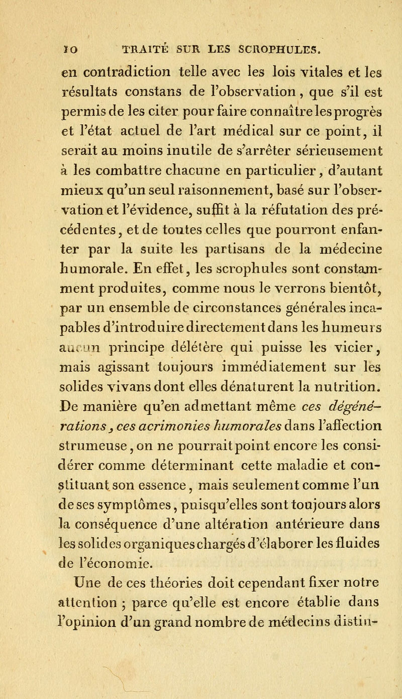 en contradiction telle avec les lois vitales et les résultats constans de l'observation, que s'il est permis de les citer pour faire connaître les progrès et l'état actuel de l'art médical sur ce point, il serait au moins inutile de s'arrêter sérieusement à les combattre chacune en particulier, d'autant mieux qu'un seul raisonnement, basé sur l'obser- vation et l'évidence, sufEt à la réfutation des pré- cédentes, et de toutes celles que pourront enfan- ter par la suite les partisans de la médecine humorale. En effet, les scrophules sont constam- ment produites, comme nous le verrons bientôt, par un ensemble de circonstances générales inca- pables d'introduire directement dans les humeurs aucun principe délétère qui puisse les vicier, mais agissant toujours immédiatement sur les solides vivans dont elles dénaturent la nutrition. De manière qu'en admettant même ces dégéné- rations ^ ces acrimonies humorales dans l'affection strumeuse, on ne pourrait point encore les consi- dérer comme déterminant cette maladie et con- stituant son essence, mais seulement comme l'un de ses symptômes, puisqu'elles sont toujours alors la conséquence d'une altération antérieure dans les solides organiques chargés d'élaborer les fluides de l'économie. Une de ces théories doit cependant fixer notre attention ; parce qu'elle est encore établie dans l'opinion d'un grand nombre de médecins distin-