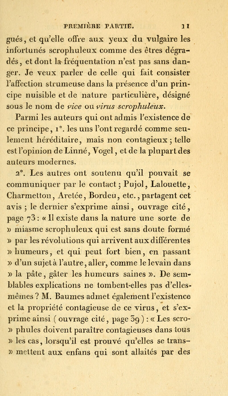 gués, et qu'elle offre aux yeux du vulgaire les infortunés scrophuleux comme des êtres dégra- dés, et dont la fréquentation n'est pas sans dan- ger. Je veux parler de celle qui fait consister Faffection strumeuse dans la présence d'un prin- cipe nuisible et de nature particulière, désigné sous le nom de vice om virus scrophuleux. Parmi les auteurs qui ont admis Fexistence de ce principe, i°. les uns l'ont regardé comme seu- lement héréditaire, mais non contagieux ; telle est l'opinion de Linné, Vogel, et de la plupart des auteurs modernes. 2°. Les autres ont soutenu qu'il pouvait se communiquer par le contact ; Pujol, Lalouette, Charmetton, Aretée, Bordeu, etc., partagent cet avis ; le dernier s'exprime ainsi, ouvrage cité, page 73 : « Il existe dans la nature une sorte de )) miasme scrophuleux qui est sans doute formé )) par les révolutions qui arrivent aux différentes )) humeurs, et qui peut fort bien, en passant )) d'un sujet à l'autre, aller, comme le levain dans )) la pâte, gâter les humeurs saines )). De sem- blables explications ne tombent-elles pas d'elles- mêmes ? M. Baumes admet également l'existence et la propriété contagieuse de ce virus, et s'ex- prime ainsi ( ouvrage cité, page 09 ) : ce Les scro- )) phules doivent paraître contagieuses dans tous )) les cas, lorsqu'il est prouvé qu'elles se trans- » mettent aux enfans qui sont allaités par des