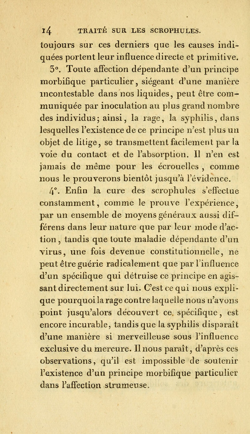 toujours sur ces derniers que les causes indi- quées portent leur influence directe et primitive. 5**. Toute affection dépendante d'un principe morbifique particulier, siégeant d'une manière incontestable dans nos liquides, peut être com- muniquée par inoculation au plus grand nombre des individus ; ainsi, la rage, la syphilis, dans lesquelles l'existence de ce principe n'est plus un objet de litige, se transmettent facilement par la voie du contact et de l'absorption. Il n'en est jamais de même pour les écrouelles , comme nous le prouverons bientôt jusqu'à l'évidence. 4**. Enfin la cure des scrophules s'effectue constamment, comme le prouve l'expérience, par un ensemble de moyens généraux aussi dif- férens dans leur nature que par leur mode d'ac- tion , tandis que toute maladie dépendante d'un virus, une fois devenue constitutionnelle, ne peut être guérie radicalement que par l'influence d'un spécifique qui détruise ce principe en agis- sant directement sur lui. C'est ce qui nous expli- que pourquoi la rage contre laquelle nous n'avons point jusqu'alors découvert ce. spécifique, est encore incurable, tandis que la syphilis disparaît d'une manière si merveilleuse sous l'influence exclusive du mercure. Il nous paraît, d'après ces observations, qu'il est impossible de soutenir l'existence d'un principe morbifique particulier dans l'affection strumeuse.