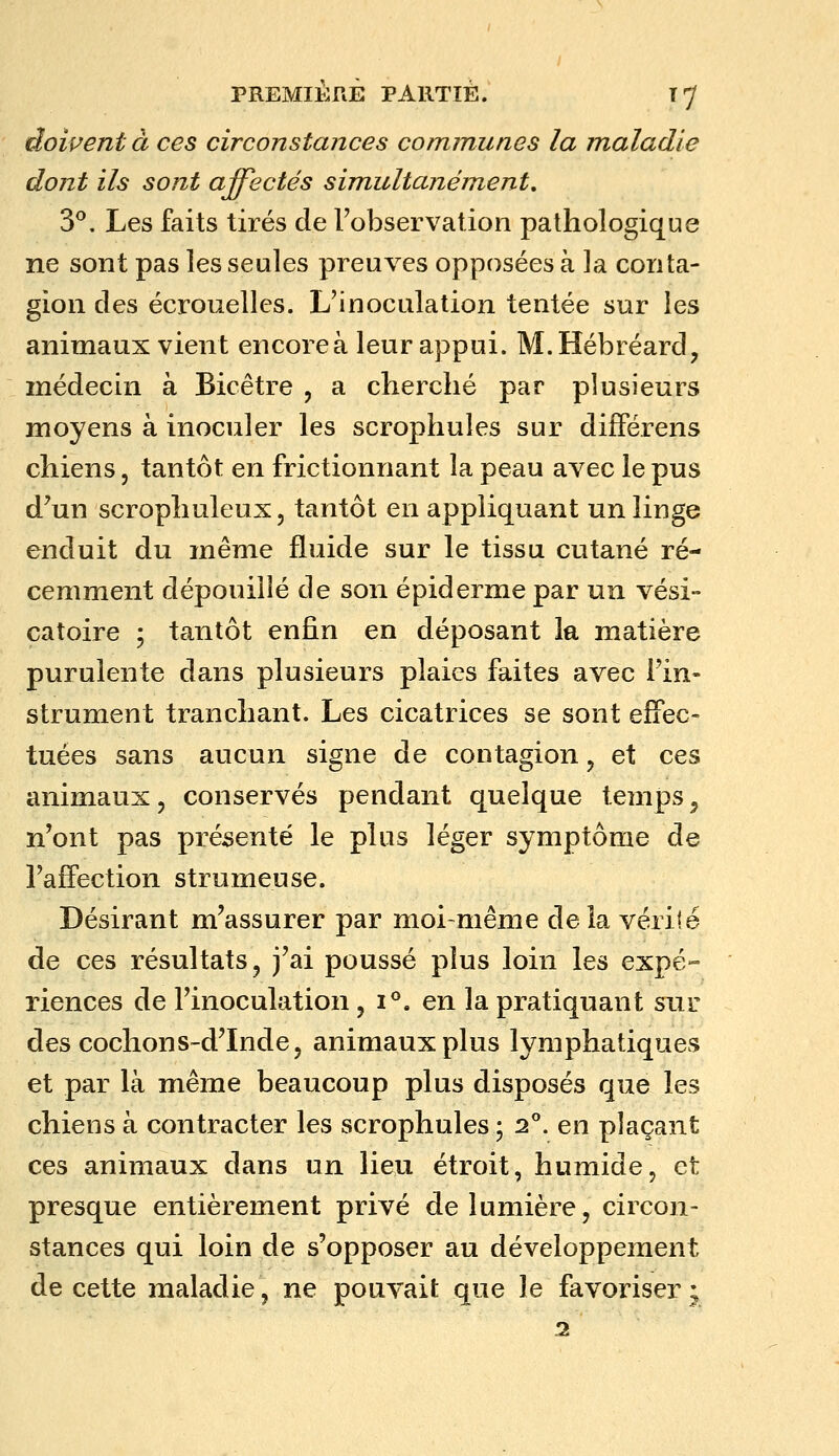 doivent à ces circonstances communes la maladie dont ils sont affectés simultanément, 3^. Les faits tirés de l'observation pathologique ne sont pas les seules preuves opposées à la conta- gion des écrouelles. L'inoculation tentée sur les animaux vient encoreà leur appui. M.Hébréard, médecin à Bicêtre , a cherché par plusieurs moyens à inoculer les scrophules sur difiPérens chiens, tantôt en frictionnant la peau avec le pus d'un scrophuleux, tantôt en appliquant un linge enduit du même fluide sur le tissu cutané ré- cemment dépouillé de son épiderme par un vési- catoire ; tantôt enfin en déposant la matière purulente dans plusieurs plaies faites avec Fin- strument tranchant. Les cicatrices se sont effec- tuées sans aucun signe de contagion, et ces animaux, conservés pendant quelque temps^ n'ont pas présenté le plus léger symptôme de l'affection strumeuse. Désirant m'assurer par moi-même de ia vérité de ces résultats, j'ai poussé plus loin les expé- riences de l'inoculation , i''. en la pratiquant sur des cochons-d'Inde, animaux plus lymphatiques et par là même beaucoup plus disposés que les chiens à contracter les scrophules ; 2°. en plaçant ces animaux dans un lieu étroit, humide, et presque entièrement privé de lumière, circon- stances qui loin de s'opposer au développement de cette maladie, ne pouvait que le favoriser • 2