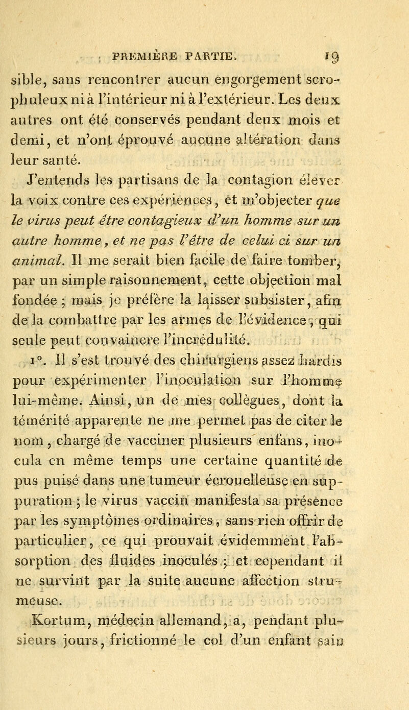 sible, sans renconlrer aucun engorgement scro- pli aïeux nia Tintérieur ni à l'extérieur. Les deux autres ont été conservés pendant deux mois et demi, et n'ont éprouvé aucune altération dans leur santé. J'entends les partisans de la contagion élever la voix contre ces expériences, et m'objecter que le virus peut être contagieux d'un homme sur un autre homme, et ne pas l'être de celui ci sur un animal. Il me serait bien facile de faire tomber^ par un simple raisonnement, cette objection mal fondée; mais je préfère la la^isser subsister, afin de la combattre par les armes de l!éy;idence , qui seule peut convaincre l'incrédulité. 1°. Il s'est trouvé des cliirurgiens assez hardis pour expérimenter l'inoculation sur l'homme lui-même. Ainsi, un de mes collègues, dont la témérité apparente ne me permet pas de citer le nom, chargé de vacciner plusieurs enfans, ino- cula en même temps une certaine quantité de pus puisé dans une tumeur écrouelleuse en sup- puration ; le virus vaccin manifesta sa présence par les symptômes ordinaires, sans rien offrir de particulier, ce qui prouvait évidemment l'aB- sorption des fluides inoculés,^ et: cependant il ne survint par la suite aucune afiection stru- meuse. Kortum, médecin allemand, a, pendant plu- sieurs jours, frictionné le col d'un enfant sain