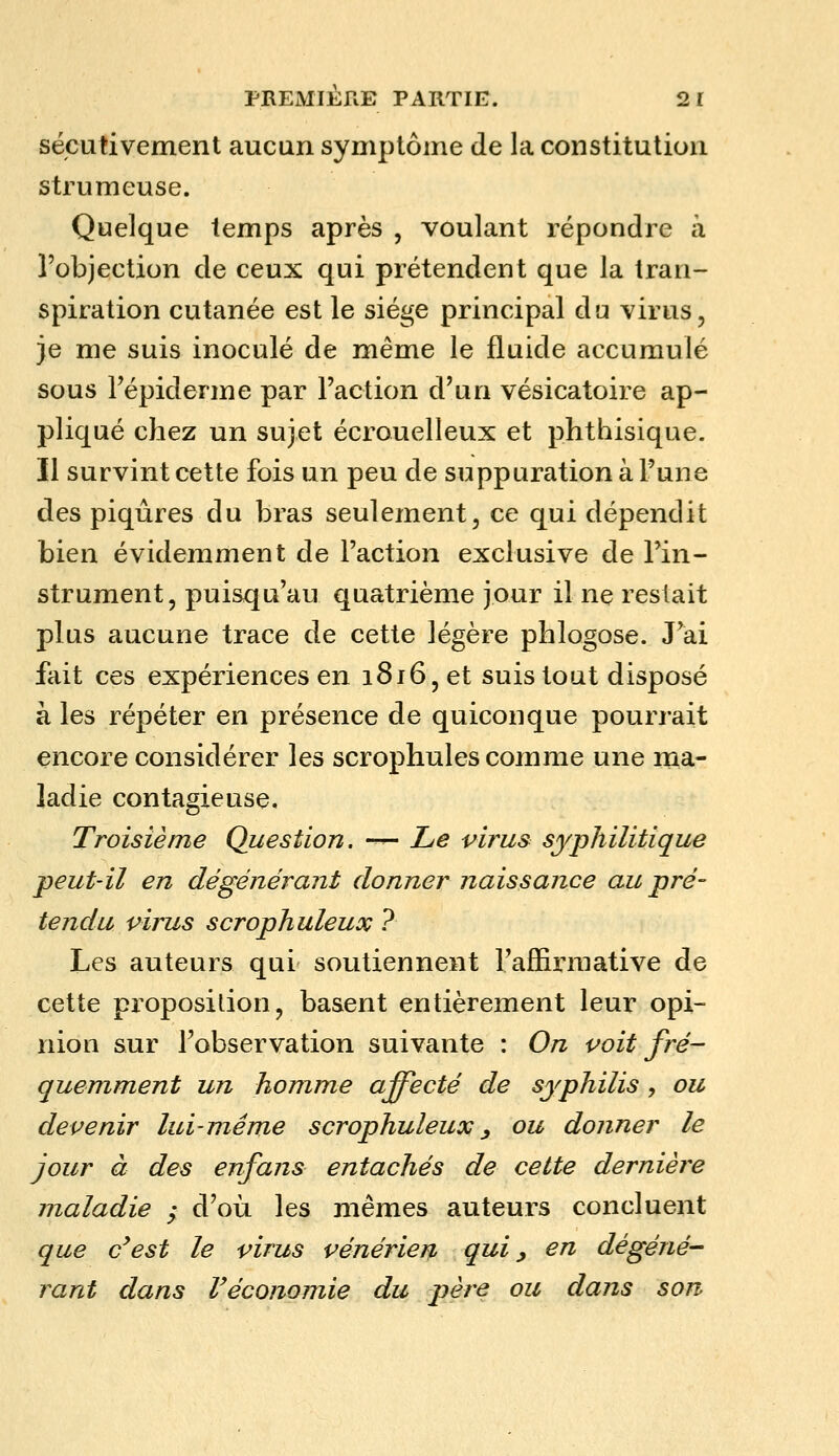 sécutivement aucun symptôme de la constitution strumeuse. Quelque temps après , voulant répondre à l'objection de ceux qui prétendent que la tran- spiration cutanée est le siège principal du virus, je me suis inoculé de même le fluide accumulé sous Tépiderme par l'action d'un vésicatoire ap- pliqué chez un sujet écrouelleux et phthisique. Il survint cette fois un peu de suppuration à l'une des piqûres du bras seulement, ce qui dépendit bien évidemment de l'action exclusive de l'in- strument, puisqu'au quatrième jour il ne restait plus aucune trace de cette légère phlogose. J'ai fait ces expériences en 1816, et suis tout disposé à les répéter en présence de quiconque pourrait encore considérer les scrophules comme une ma- ladie contagieuse. Troisième Question, —^ Le virus syphilitique peut-il en dégénérant donner naissance au pré- tendu virus scrophuleux ? Les auteurs qui soutiennent l'affirmative de cette proposition, basent entièrement leur opi- nion sur l'observation suivante : On voit fré- quemment un homme affecté de syphilis, ou devenir lui-même scrophuleux^ ou donner le jour à des enfans entachés de cette dernière maladie ; d'où les mêmes auteurs concluent que c'est le virus vénérien qui ^ en dégéné- rant dans réconomie du père ou dans son