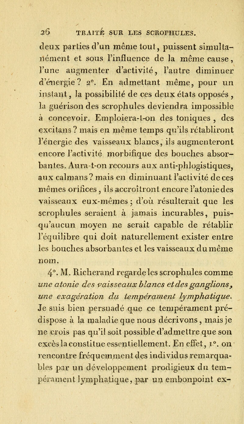 deux parties d'un même tout, puissent simuîta- îléoient et sous l'influence de la même cause, l'une augmenter d'activité, l'autre diminuer d'énergie? 2°. En admettant même, pour un instant, la possibilité de ces deux états opposés , la guérison des scrophules deviendra impossible à concevoir. Emploiera-t-on des toniques , des excitans ? mais en même temps qu'ils rétabliront l'énergie des vaisseaux blancs, ils augmenteront encore l'activité morbifique des bouches absor- bantes. Aura-t-on recours aux anti-phlogistiques, aux caïmans? mais en diminuant l'activité de ces mêmes orilices, ils accroîtront encore Fatoniedes vaisseaux eux-mêmes ; d'où résulterait que les scrophules seraient à jamais incurables, puis- qii'aucun moyen ne serait capable de rétablir l'équilibre qui doit naturellement exister entre les bouches absorbantes et les vaisseaux du même nom. 4**. M. Richerand regarde les scrophules comme une atonie des vaisseaux blancs et des ganglions y une exagération du tempérament lymphatique. Je sois bien persuadé que ce tempérament pré- dispose à la maladie que nous décrivons, mais je ne )cj:ois pas qu'il soit possible d'admettre que son excès la constitue essentiellement. En effet, 1°. on rencontre fréquemment des individus remarqua- bles par un développement prodigieux du tem- pérament lymphatique, par un embonpoint ex-