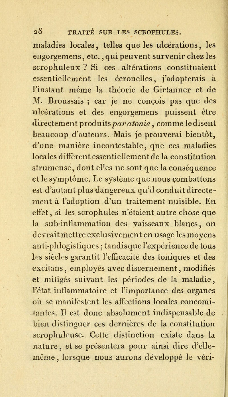 maladies locales, telles que les ulcérations, les engorgemens, etc., qui peuvent survenir chez les scrophuleux ? Si ces altérations constituaient essentiellement les écrouelles, j'adopterais à l'instant même la théorie de Girtanner et de M. Broussais ; car je ne conçois pas que des i:ilcérations et des engorgemens puissent être directement prodaiis par atonie, comme le disent beaucoup d'auteurs. Mais je prouverai bientôt, d'une manière incontestable, que ces maladies locales diffèrent essentiellement de la constitution strumeuse, dont elles ne sont que la conséquence et le symptôme. Le système que nous combattons est d'autant plus dangereux qu'il conduit directe- ment à l'adoption d'un traitement nuisible. En effet, si les scrophules n'étaient autre chose que la sub-inflammation des vaisseaux blancs, on devrait mettre exclusivement en usage les moyens anti-phlogistiques ; tandis que l'expérience de tous les siècles garantit l'efficacité des toniques et des excitans, employés avec discernement, modifiés et mitigés suivant les périodes de la maladie, l'état inflammatoire et l'importance des organes où se manifestent les affections locales concomi- tantes. Il est donc absolument indispensable de bien distinguer ces dernières de la constitution scrophuleuse. Cette distinction existe dans la nature, et se présentera pour ainsi dire d'elle- même, lorsque nous aurons développé le véri-