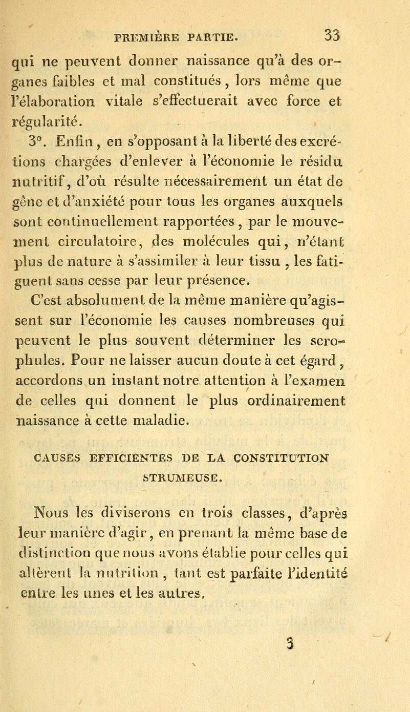 qui ne peuvent donner naissance qu'à des or- ganes faibles et mal constitués, lors même que l'élaboration vitale s'effectuerait avec force et régularité. 3^. Enfin , en s'opposant à la liberté des excré- tions chargées d'enlever à l'économie le résida nutritif, d'où résulte nécessairement un état de gêne et d'anxiété pour tous les organes auxquels sont continuellement rapportées , par le mouve- ment circulatoire, des molécules qui, n'étant plus de nature à s'assimiler à leur tissu , les fati- guent sans cesse par leur présence. C'est absolument de la même manière qu'agis- sent sur l'économie les causes nombreuses qui peuvent le plus souvent déterminer les scro- pliules. Pour ne laisser aucun doute à cet égard, accordons un instant notre attention à l'examen de celles qui donnent le plus ordinairement naissance à cette maladie. CAUSES EFFICIENTES DE LA CONSTITUTION STRUMEUSE. Nous les diviserons en trois classes, d'après leur manière d'agir, en prenant la même base de distinction que nous avons établie pour celles qui altèrent la nutrition , tant est parfaite l'identité entre les unes et les autres.