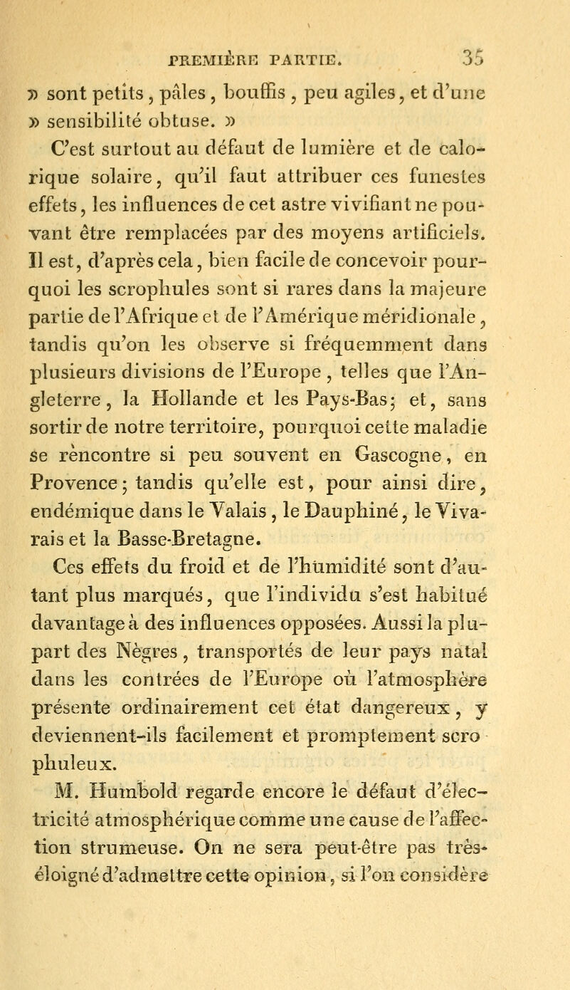 y> sont petits, pâles, bouffis , peu agiles, et cVuiie » sensibilité obtuse. )) C'est surtout au défliut de lumière et de calo- rique solaire, qu'il faut attribuer ces funestes effets, les influences de cet astre vivifiant ne pou- vant être remplacées par des moyens artificiels. Il est, d'après cela, bien facile de concevoir pour- quoi les scropliules sont si rares dans la majeure partie de l'Afrique et de l'Amérique méridionale ^ tandis qu'on les observe si fréquemment dans plusieurs divisions de l'Europe , telles que l'An- gleterre , la Hollande et les Pays-Bas- et, sans sortir de notre territoire, pourquoi cette maladie ôe rencontre si peu souvent en Gascogne, en Provence; tandis qu'elle est, pour ainsi dire, endémique dans le Yalais, le Dauphiné, le Yiva- rais et la Basse-Bretagne. Ces effets du froid et de l'hiimidité sont d'au- tant plus marqués, que l'individu s'est habitué davantage à des influences opposées* Aussi la plu- part des Nègres, transportés de leur pays natal dans les contrées de l'Europe où Fatmosplière présente ordinairement cet état dangereux, y deviennent-ils facilement et promptement scro phuleux. M. Humbold regarde encore le défaut d'élec- tricité atmosphérique comme une cause de l'affec- tion strumeuse. On ne sera peut-être pas très* éloigné d'admettre cette opinion, si l'on considère