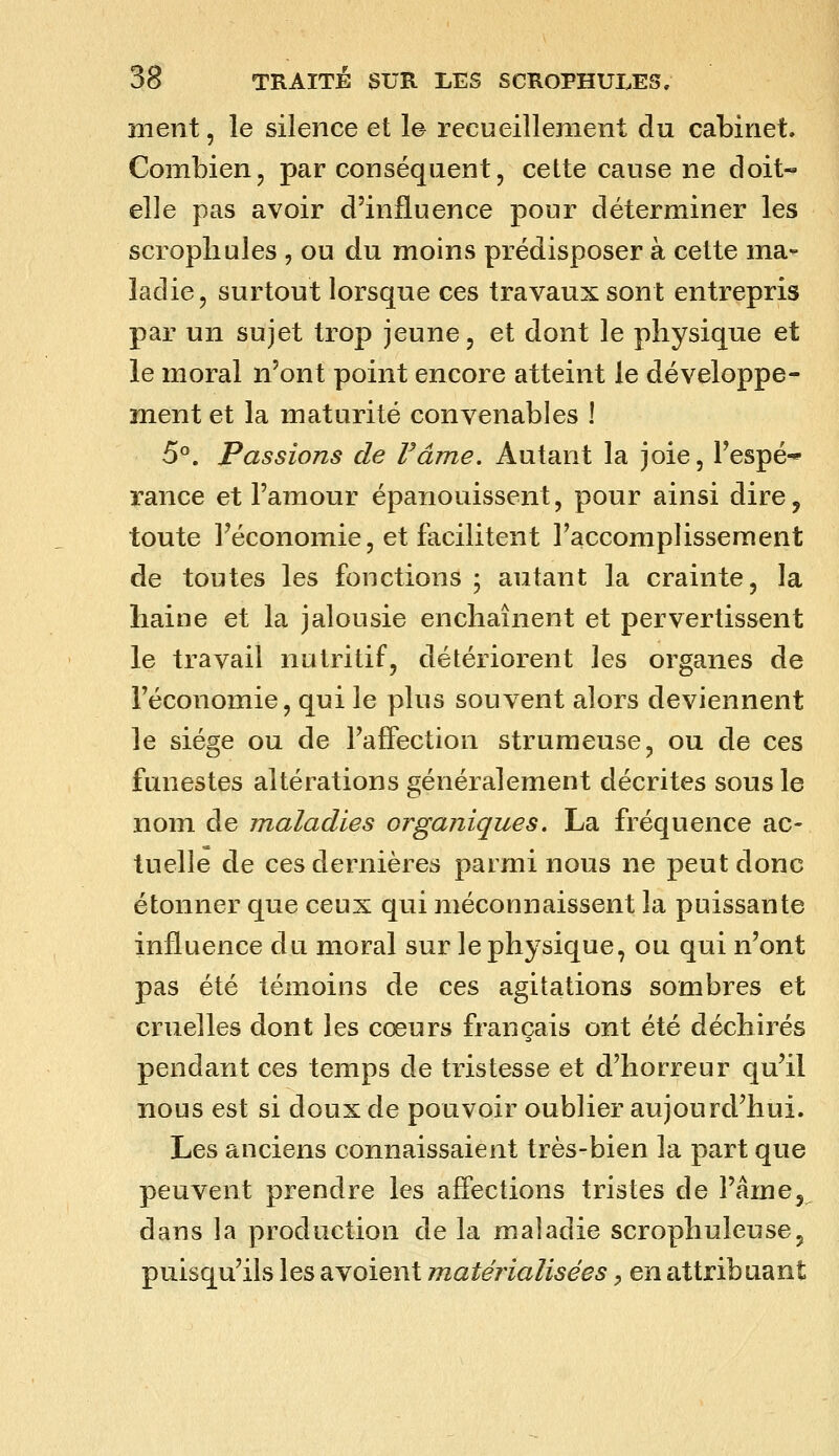 ment, le silence et le recueillement du cabinet. Combien, par conséquent, cette cause ne doit- elle pas avoir d'influence pour déterminer les scropliules , ou du moins prédisposer à cette ma- ladie, surtout lorsque ces travaux sont entrepris par un sujet trop jeune, et dont le physique et le moral n'ont point encore atteint le développe- ment et la maturité convenables ! 5°. Passions de Fâme. Autant la joie, l'espé-* rance et l'amour épanouissent, pour ainsi dire, toute l'économie, et facilitent l'accomplissement de toutes les fonctions ; autant la crainte, la haine et la jalousie enchaînent et pervertissent le travail nutritif, détériorent les organes de l'économie, qui le plus souvent alors deviennent le siège ou de l'affection strunieuse, ou de ces funestes altérations généralement décrites sous le nom de maladies organiques. La fréquence ac- tuelle de ces dernières parmi nous ne peut donc étonner que ceux qui méconnaissent la puissante influence du moral sur le physique, ou qui n'ont pas été témoins de ces agitations sombres et cruelles dont les cœurs français ont été déchirés pendant ces temps de tristesse et d'horreur qu'il nous est si doux de pouvoir oublier aujourd'hui. Les anciens connaissaient très-bien la part que peuvent prendre les affections tristes de l'âme, dans la production de la maladie scrophuleuse, puisqu'ils les a voient matérialisées ^ en attribuant