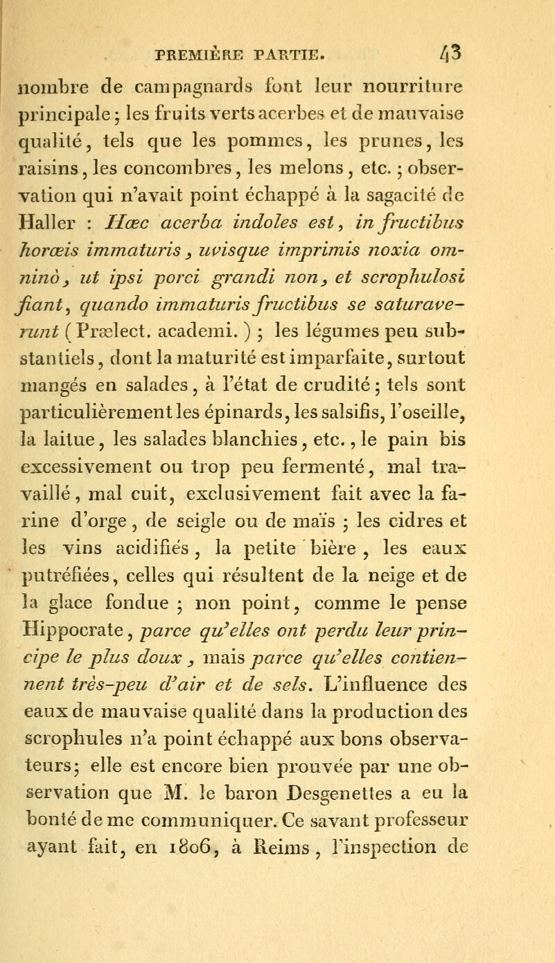 nombre de campagnards font leur nourriture principale ; les fruits verts acerbes et de mauvaise qualité, tels que les pommes, les prunes, les raisins, les concombres, les melons, etc. ; obser- vation qui n'avait point échappé à la sagacité de Haller : Hœc acerba indoles est, infructibus Jiorœis immaturis y uçisque imprimis noxia om- nino y ut ipsi porci grandi non^ et scrophulosi fiant ^ qiiando immaturis fructibus se saturave- runt ( Prsslect. academi. ) ; les légumes peu sub- stantiels , dont la maturité est imparfaite, surtout mangés en salades, à l'état de crudité ; tels sont particulièrement les épinards, les salsifis, l'oseille, la laitue, les salades blanchies, etc., le pain bis excessivement ou trop peu fermenté, mal tra- vaillé , mal cuit, exclusivement fait avec la fa- rine d'orge, de seigle ou de maïs ; les cidres et les vins acidifiés, la petite bière , les eaux putréfiées, celles qui résultent de la neige et de la glace fondue ; non point, comme le pense Hippocrate, parce qu'elles ont perdu leur prin- cipe le plus doux , mais parce qu'elles contien- nent très-peu d'air et de sels. L'influence des eaux de mauvaise qualité dans la production des scrophnles n^a point échappé aux bons observa- teurs; elle est encore bien prouvée par une ob- servation que M. le baron Desgenettes a eu la bonté de me communiquer. Ce savant professeur ayant fait, en 1806, à Reims, Tinspection de