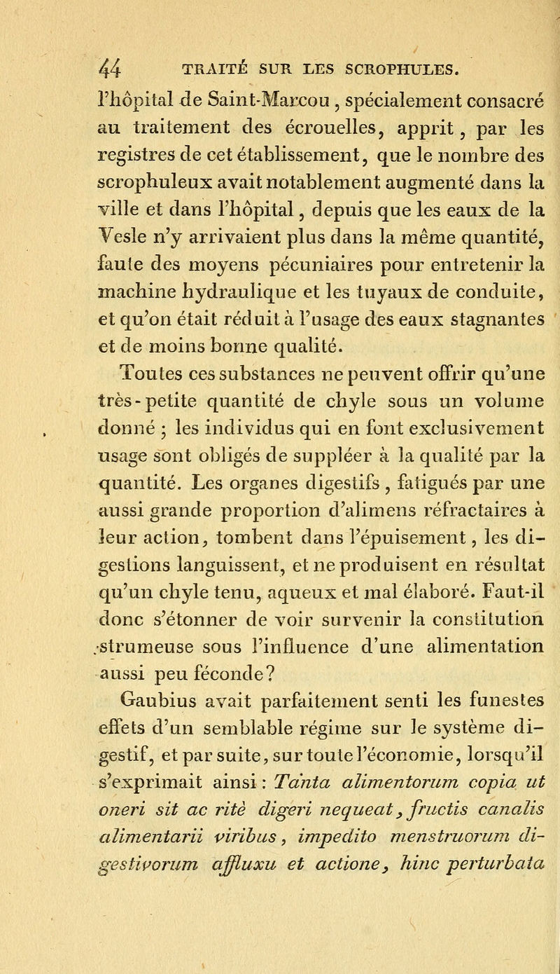riiôpital de Saint-Mai-cou , spécialement consacré au traitement des écrouelles, apprit, par les registres de cet établissement, que le nombre des scrophuleux avait notablement augmenté dans la ville et dans l'iiôpital, depuis que les eaux de la Vesle n'y arrivaient plus dans la même quantité, faute des moyens pécuniaires pour entretenir la machine hydraulique et les tuyaux de conduite, et qu'on était réduit à l'usage des eaux stagnantes et de moins bonne qualité. Toutes ces substances ne peuvent offrir qu'une très-petite quantité de chyle sous un volume donné ; les individus qui en font exclusivement usage sont obligés de suppléer à la qualité par la quantité. Les organes digestifs , fatigués par une aussi grande proportion d'alimens réfractaires à leur action^ tombent dans l'épuisement, les di- gestions languissent, et ne produisent en résultat qu'un chyle tenu, aqueux et mal élaboré. Faut-il donc s'étonner de voir survenir la constitution ;strumeuse sous l'influence d'une alimentation aussi peu féconde? Gaubius avait parfaitement senti les funestes effets d'un semblable régime sur le système di- gestif, et par suite, sur toute l'économie, lorsqu'il s'exprimait ainsi : Tdnîa alimentorimi copia ut oneri sit ac rite digeri nequeat ^ fructis canalis alimentarii virihus, impedito menstruorum di- gestiporum affluxu et actioney hinc perturbata