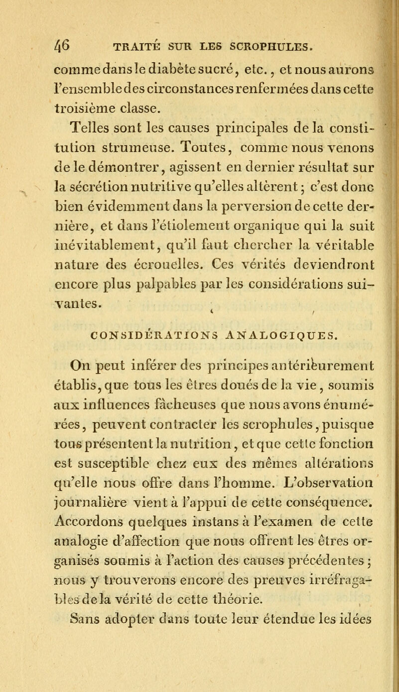 comme dans le diabète sucré, etc., et nous aurons Fensemble des circonstances renfermées dans cette troisième classe. Telles sont les causes principales de la consti- tution strumeuse. Toutes, comme nous venons de le démontrer, agissent en dernier résultat sur la sécrétion nutritive qu'elles altèrent ; c'est donc bien évidemment dans la perversion de cette der- nière, et dans l'étiolement organique qui la suit inévitablement, qu'il faut cliercher la véritable nature des écrouelles. Ces vérités deviendront encore plus palpables par les considérations sui- vantes. CONSIDÉRATIONS ANALOGIQUES. On peut inférer des principes antérieurement établis, que tous les êtres doués de la vie, soumis aux influences fâcheuses que nous avons énumé- rées, peuvent contracter les scrophules,puisque tous présentent la nutrition, et que cette fonction est susceptible chez eux des mêmes altérations qu'elle nous offre dans l'homme. L'observation journalière vient à l'appui de cette conséquence. Accordons quelques instans à l'examen de cette analogie d'affection que nous offrent les êtres or- ganisés soumis à l'action des causes précédentes ; nous y trouverons encore des preuves irréfraga- bles delà vérité de cette théorie. Sans adopter dans toute leur étendue les idées