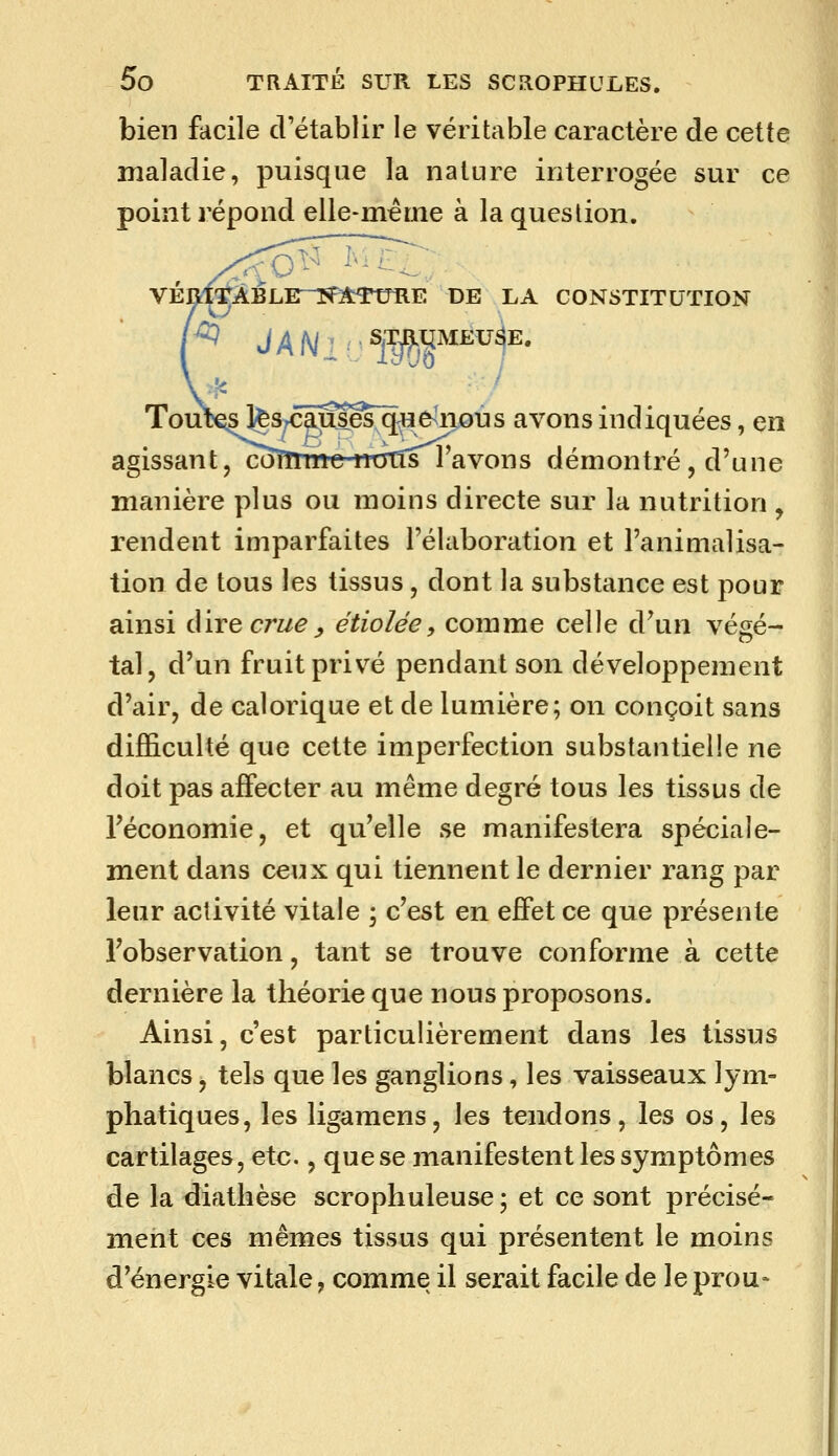 bien facile cVétablir le véritable caractère de cette maladie, puisque la nature interrogée sur ce point répond elle-même à la question. VÉRl'TÀBLE-îfATtmE DE LA CONSTITUTION Tout€3 l^s^câiSles^e^ixous avons indiquées, en agissant, coTTnne-naTîs l'avons démontré, d'une manière plus ou moins directe sur la nutrition , rendent imparfaites l'élaboration et l'animalisa- tion de tous les tissus, dont la substance est pour ainsi direcrw^^ étiolée, comme celle d'un végé- tal, d'un fruit privé pendant son développement d'air, de calorique et de lumière; on conçoit sans difficulté que cette imperfection substantielle ne doit pas affecter au même degré tous les tissus de l'économie, et qu'elle se manifestera spéciale- ment dans ceux qui tiennent le dernier rang par leur activité vitale ; c'est en effet ce que présente l'observation, tant se trouve conforme à cette dernière la théorie que nous proposons. Ainsi, c'est particulièrement dans les tissus blancs, tels que les ganglions, les vaisseaux lym- phatiques, les ligamens, les tendons, les os, les cartilages, etc., que se manifestent les symptômes de la diathèse scrophuleuse ; et ce sont précisé- ment ces mêmes tissus qui présentent le moins d'énergie vitale, comme il serait facile de le prou*