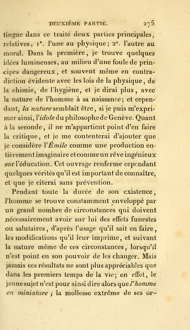 iingue dans ce traité deux parties principales, relatives, i. Fune au physique; 2°. Fautre au moral. Dans la première, je trouve quelques idées lumineuses, au milieu d'une foule de prin- cipes dangereux, et souvent même en contra- diction évidente avec les lois de la physique, de la chimie, de l'hygiène, et je dirai plus, avec la nature de l'homme à sa naissance; et cepen- dant, la Tzafr/r^semblait être, si je puis m'expri- mer ainsi, Vidole du philosophe d e Genève. Quant à la seconde, il ne m'appartient point d'en faire la critique, et je me contenterai d'ajouter que je considère VÉrnile comme une production en- tièrement imaginaire etcommeun rêve ingénieux sur l'éducation. Cet ouvrage renferme cependant quelques vérités qu'il est important de connaître, et que je citerai sans prévention. Pendant toute la durée de son existence, l'homme se trouve constamment enveloppé par un grand nombre de circonstances qui doivent nécessairement avoir sur lui des effets funestes ou salutaires, d'après l'usage qu'il sait en faire, les modifications qu'il leur imprime, et suivant la nature même de ces circonstances, lorsqu'il n'est point en son pouvoir de les changer. Mais jamais ces résultats ne sont plus appréciables que dans les premiers temps de la vie; en effet, le jeune sujet n'est pour ainsi dire alors que rhomme en miniature ; la mollesse extrême de ses or-