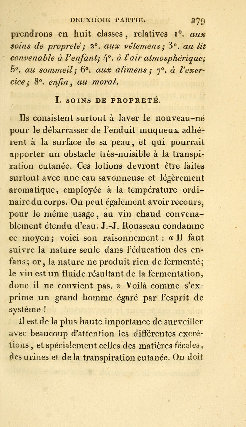 prendrons en huit classes, relatives i^. aux soins de propreté ; 2^. aux vêterriens ; ^^^ au lit convenable à l'enfant; 4°- à Vair atmosphérique; h^. au sommeil; 6°. aux alimens ; 7**. à Vexer- cice ; 8°. enfin ^ au moral, I. SOINS DE PROPRETÉ. Ils consistent surtout à laver le nouveau-né pour le débarrasser de Fenduit muqueux adhé- rent à la surface de sa peau, et qui pourrait apporter un obstacle très-nuisible à la transpi- ration cutanée. Ces lotions devront être faites surtout avec une eau savonneuse et légèrement aromatique, employée à la température ordi- naire du corps. On peut également avoir recours, pour le même usage, au vin chaud convena- blement étendu d'eau. J.-J. Rousseau condamne ce moyen ; voici son raisonnement : « Il faut suivre la nature seule dans l'éducation des en- fans ; or, la nature ne produit rien de fermenté; le vin est un fluide résultant de la fermentation, donc il ne convient pas. » Yoilà comme s'ex- prime un grand homme égaré par l'esprit de système ! Il est de la plus haute importance de surveiller avec beaucoup d'attention les différentes excré- tions , et spécialement celles des matières fécales, des urines et de la transpiration cutanée. On doit