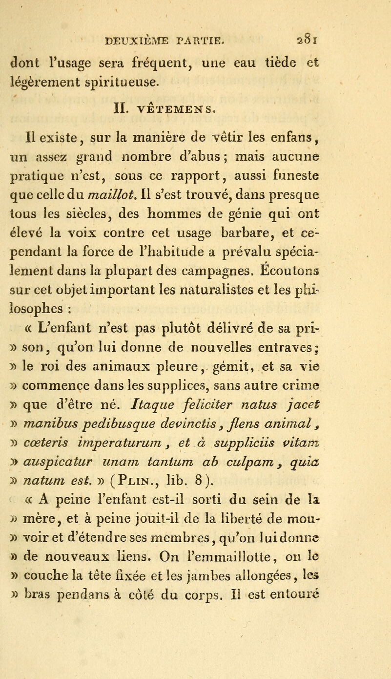 dont Tusage sera fréquent, uïiq eau tiède et légèrement spiritueuse. IL VÊTEMENS. Il existe, sur la manière de vêtir les enfans, un assez grand nombre d'abus ; mais aucune pratique n'est, sous ce rapport, aussi funeste que celle du maillot. Il s'est trouvé, dans presque tous les siècles, des hommes de génie qui ont élevé la voix contre cet usage barbare, et ce- pendant la force de l'habitude a prévalu spécia- lement dans la plupart des campagnes. Ecoutons sur cet objet important les naturalistes et les phi- losophes : ' <c L'enfant n'est pas plutôt délivré de sa pri- )) son, qu'on lui donne de nouvelles entraves; » le roi des animaux pleure, gémit, et sa vie y> commence dans les supplices, sans autre crime 7) que d'être né. Itaque féliciter natus jacet y> manibus pedibusque devinctis y flens animal ^ y) cœteris im,peraturum y et à suppliciis pitani y> auspicatur unam tantum ab culpam ^ quia y) natum est. » (Plin., lib. 8). ce A peine l'enfant est-il sorti du sein de la J) mère, et à peine jouit-il de la liberté de mou- » voir et d'étendre ses membres, qu'on lui donne » de nouveaux liens. On l'emmaiilotte, on le » couche la tête fixée et les jambes allongées, les » bras pendans à côté du corps. Il est entouré