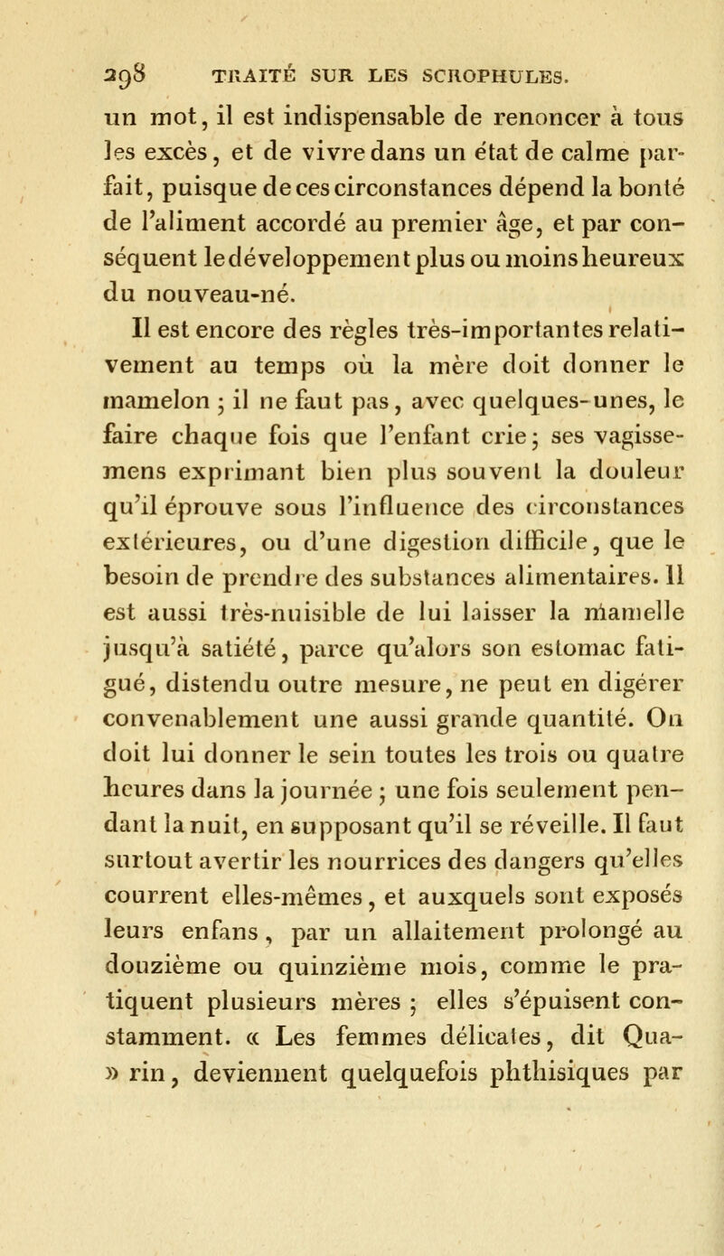 un mot, il est indispensable de renoncer à tous les excès, et de vivre dans un ëtat de calme [)ar- fait, puisque de ces circonstances dépend la bonté de l'aliment accordé au premier âge, et par con- séquent le développement plus ou moins heureux du nouveau-né. Il est encore des règles très-importantes relati- vement au temps où la mère doit donner le mamelon ; il ne faut pas, avec quelques-unes, le faire chaque fois que l'enfant crie; ses vagisse- mens exprimant bien plus souvent la douleur qu'il éprouve sous l'influence des circonstances extérieures, ou d'une digestion difficile, que le besoin de prendre des substances alimentaires. Il est aussi très-nuisible de lui laisser la nlamelle jusqu'à satiété, parce qu'alors son estomac fati- gué, distendu outre mesure, ne peut en digérer convenablement une aussi grande quantité. On doit lui donner le sein toutes les trois ou qualre heures dans la journée ; une fois seulement pen- dant la nuit, en supposant qu'il se réveille. Il faut surtout avertir les nourrices des dangers qu'elles courrent elles-mêmes, et auxquels sont exposés leurs enfans, par un allaitement prolongé au douzième ou quinzième mois, comme le pra- tiquent plusieurs mères ; elles s'épuisent con- stamment, ce Les femmes délicates, dit Qua- y> rin, deviennent quelquefois phthisiques par