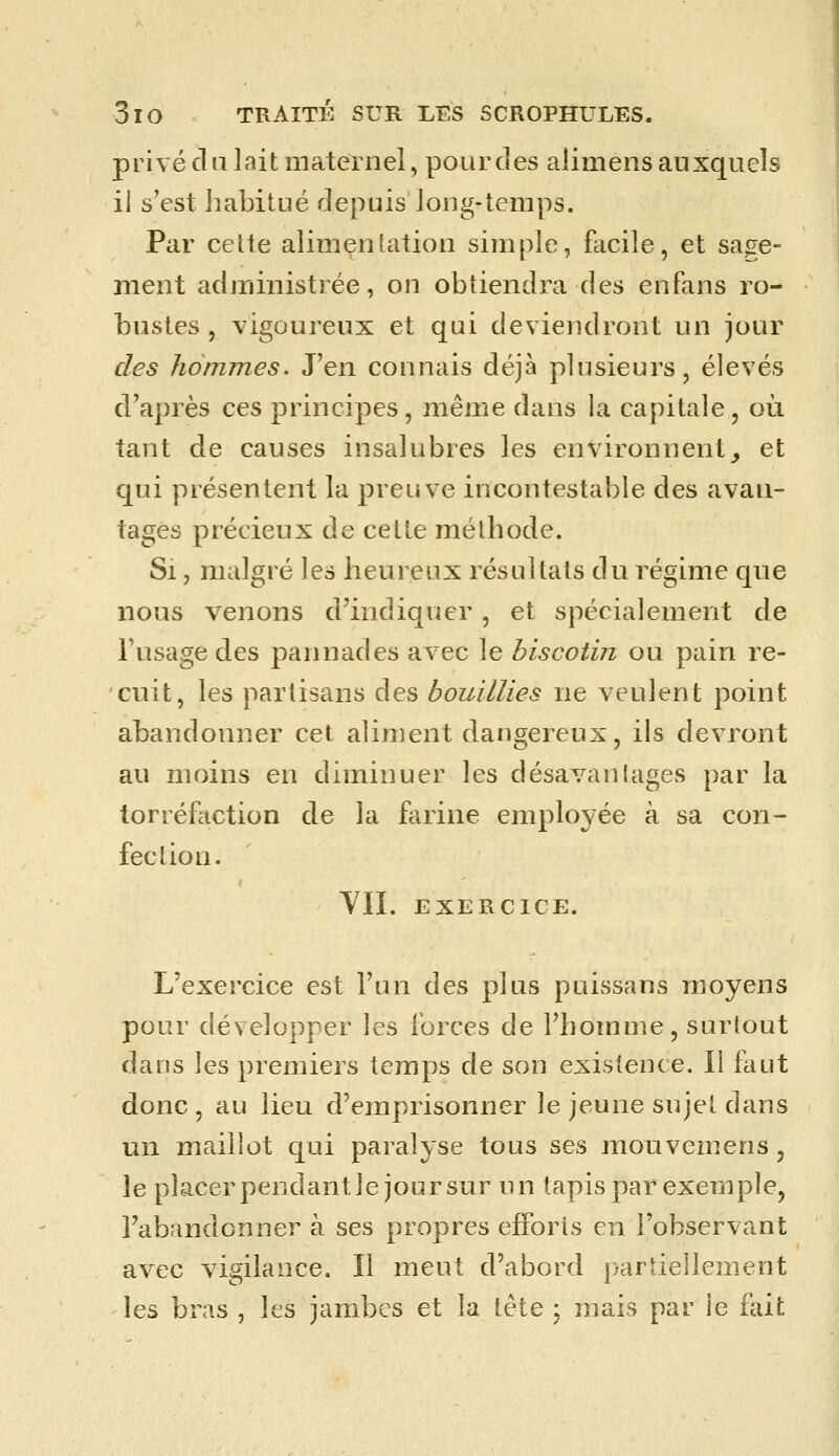 privé du lait maternel, pour des alimens auxquels il s'est habitué depuis long-temps. Par cette alimentation simple, facile, et sage- ment administrée, on obtiendra des enfans ro- bustes , vigoureux et qui deviendront un jour des hommes. J'en connais déjà plusieurs, élevés d'après ces principes, même dans la capitale, où tant de causes insalubres les environnent, et qui présentent la preuve incontestable des avan- tages précieux de cette méthode. Si, malgré les heureux résultats du régime que nous venons d'indiquer, et spécialement de l'usage des pannades avec le hiscotin ou pain re- cuit, les partisans des bouillies ne veulent point abandonner cet aliment dangereux, ils devront au moins en diminuer les désavanlages par la torréfaction de la farine employée à sa con- feclion. YII. EXERCICE. L'exercice est l'un des plus puissans moyens pour développer les forces de Fliomme, surtout dans les premiers temps de son existence. Il fliut donc , au lieu d'emprisonner le jeune sujet dans un maillot qui paralyse tous ses mouvemens, le placerpendantle joursur un tapis par exemple, l'abandonner à ses propres efforts en l'observant avec vigilance. Il meut d'abord partiellem-ent les bras , les jambes et la tète ; mais par le fait