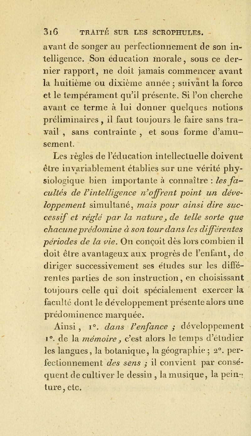 avant de songer au perfectionnement de son in- telligence. Son éducation morale, sous ce der- nier rapport, ne doit jamais commencer avant la huitième ou dixième année ; suivant la force et le tempérament qu'il présente. Si l'on cherche avant ce terme à lui donner quelques notions préliminaires, il faut toujours le faire sans tra- vail , sans contrainte , et sous forme d'amu- sement. Les règles de l'éducation intellectuelle doivent être invariablement établies sur une vérité phy- siologique bien importante à connaître : les fa- cultés de Vintelligence n'offrent point un déve- loppement simultané, mais -pour ainsi dire suc- cessif et réglé par la nature_, de telle sorte que chacune prédomine à son tour dans les différentes périodes de la vie. On conçoit dès lors combien il doit être avantageux aux progrès de l'enfant, de diriger successivement ses études sur les diffé- rentes parties de son instruction, en choisissant toujours celle qui doit spécialement exercer la faculté dont le développement présente alors une prédominence marquée. Ainsi, 1°. dans F enfance ; développement 1**. de la mémoire^ c'est alors le temps d'étudier les langues, la botanique, la géographie ; 2*. per- fectionnement des sens / il convient par consé- quent de cultiver le dessin , la musique, la pein- ture, etc.