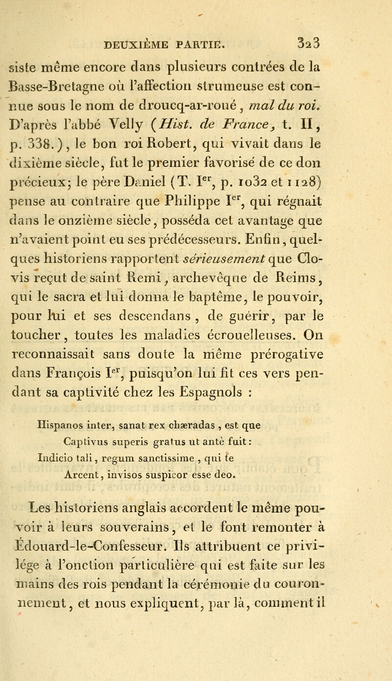 siste même encore clans plusieurs contrées de la Basse-Bretagne où l'affection strumeuse est con- nue sous le nom de droucq-ar-roué ^ mal du roi. D'après l'abbé Velly {Hist. de France^ t. II, p. 338.), le bon roi Robert, qui vivait dans le dixième siècle, fut le premier favorisé de ce don précieux; le père Dciniel {T. P^, p. io32 et 1128) pense au contraire que Philippe P^, qui régnait dans le onzième siècle, posséda cet avantage que n'avaient point eu ses prédécesseurs. Enfin, quel- ques historiens rapportent sérieusement que Clo- vis reçut de saint Remi_, archevêque de Reims, qui le sacra et lui donna le baptême, le pouvoir, pour lui et ses descendans , de guérir, par le toucher, toutes les maladies écrouelleuses. On reconnaissait sans doute la niême prérogative dans François P'^, puisqu'on lui fit ces vers pen- dant sa captivité chez les Espagnols : Hispanos inter, sanat rex chaeradas , est que Capdvus superis gratus ut antè fuit : Indicio tali, regum sanctissime , qui te Arcent, invisos suspicor esse deo. Les historiens anglais accordent le même pou- voir à leurs souverains, et le font remonter à Edouard-le-Confesseur. Ils attribuent ce privi- lège à l'onction particulière qui est faite sur les mains des rois pendant la cérémonie du couron- nement, et nous expliquent, par là, comment il