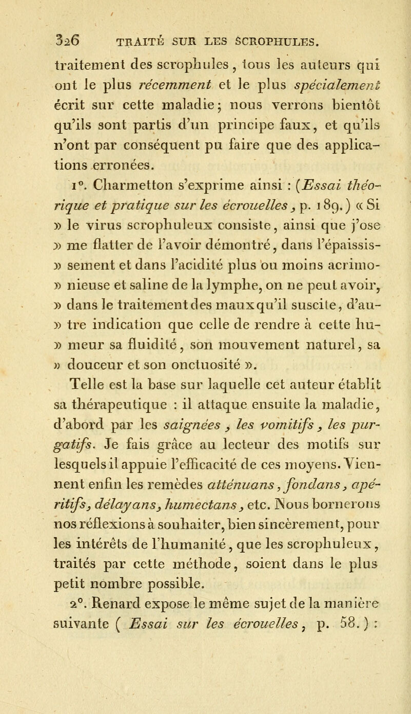 traitement des scrophules, tous les auteurs qui ont le plus récemment et le plus spécialem^ent écrit sur cette maladie; nous verrons bientôt qu'ils sont partis d'un principe faux, et qu'ils n'ont par conséquent pu faire que des applica- tions erronées. i**. Charmetton s'exprime ainsi : {Essai théo- rique et pratique sur les écrouelles ^ p. 189. ) « Si » le virus scropliuleux consiste, ainsi que j'ose :» me flatter de l'avoir démontré, dans l'épaissis- )) sèment et dans l'acidité plus ou moins acrimo- » nieuse et saline de la lymphe, on ne peut avoir, )) dans le traitement des maux qu'il suscite, d'au- )) tre indication que celle de rendre à cette hu- )) meur sa fluidité, son mouvement naturel, sa )) douceur et son onctuosité ». Telle est la base sur laquelle cet auteur établit sa thérapeutique : il attaque ensuite la maladie, d'abord par les saignées _, les vomitifs , les pur- gatifs. Je fais grâce au lecteur des motifs sur lesquels il appuie l'efficacité de ces moyens. Tien- nent enfin les remèdes atténuans, fondans ^ ^^P^ ritifsy délayans^ hume dans y etc. jNous bornerons nos réflexions à souhaiter, bien sincèrement, pour les intérêts de l'humanité, que les scropliuleux, traités par cette méthode, soient dans le plus petit nombre possible. a^. Renard expose le même sujet de la manière suivante ( Essai sur les écrouelles^ p. 58.):