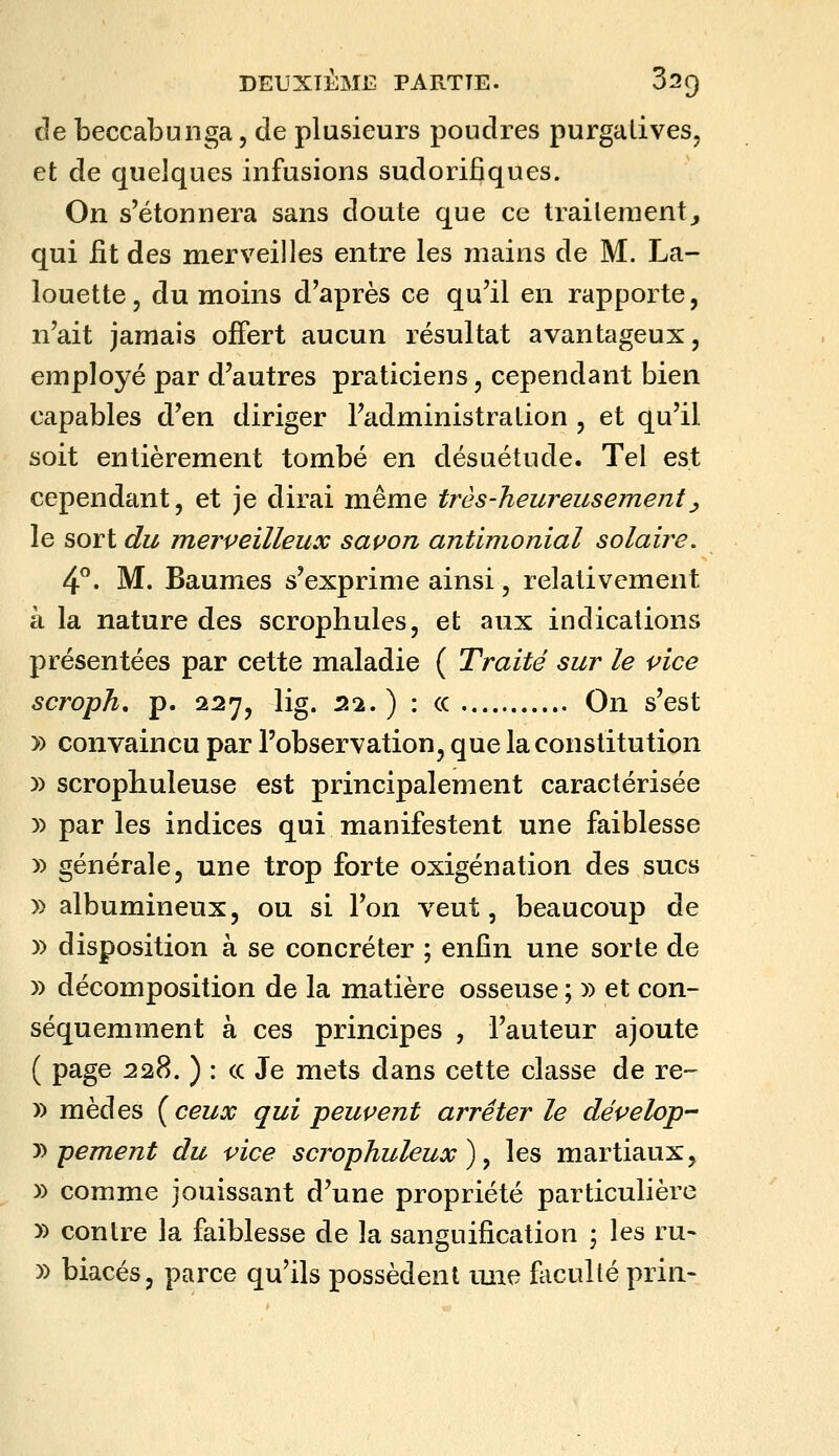 cîe beccabunga, de plusieurs poudres purgatives, et de quelques infusions sudorifîques. On s'étonnera sans doute que ce traitement^ qui fit des merveilles entre les mains de M. La- louette, du moins d'après ce qu'il en rapporte, n'ait jamais offert aucun résultat avantageux, employé par d^autres praticiens, cependant bien capables d'en diriger l'administration , et qu'il soit entièrement tombé en désuétude. Tel est cependant, et je dirai même très-heureusement^ le sort du merveilleux savon antimonial solaire, 4^. M. Baumes s'exprime ainsi, relativement à la nature des scrophules, et aux indications présentées par cette maladie ( Traité sur le vice scroph, p. 227, lig. 22. ) : ce On s'est » convaincu par l'observation, que la constitution )) scropliuleuse est principalement caractérisée )) par les indices qui manifestent une faiblesse )) générale, une trop forte oxigénation des sucs » albumineux, ou si l'on veut, beaucoup de )) disposition à se concréter ; enfin une sorte de » décomposition de la matière osseuse ; » et con- séquemment à ces principes , l'auteur ajoute ( page 228. ) : (c Je mets dans cette classe de re- » mèdes {ceux qui peuvent arrêter le dépelop- y> pement du vice scrophuleux ) ^ les martiaux, » comme jouissant d'une propriété particulière » contre la faiblesse de la sanguification • les ru- » biacés, parce qu'ils possèdent iine faculté prin-