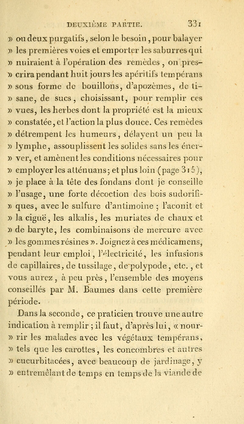 5) OU deux purgatifs, selon le besoin , pour balayer )) les premières voies et emporter les saburres qui )) nuiraient à l'opération des remèdes , on pres- )) crira pendant huit jours les apéritifs tempérans y> sous forme de bouillons, d'apozèmes, de ti- )) sane, de sucs, choisissant, pour remplir ces » vues, les herbes dont la propriété est la mieux )) constatée, et l'action la plus douce. Ces remèdes )) détrempent les humeurs, délayent un peu la )) lymphe, assouplissent les solides sans les éner- )) ver, et amènent les conditions nécessaires pour )) employer les atténuans 5 et plus loin (page 315 ), )) je place à la tête des fondans dont je conseille )) FusagCj une forte décoction des bois sudorifi- )) ques, avec le sulfure d'antimoine ; Faconit et )) la ciguë, les alkalis, les muriates de chaux et y) de baryte, les combinaisons de mercure avec )) les goQinies résines ». Joignez à ces médicamens, pendant leur emploi, l'électricité, les infusions de capillaires, de tussilage, de^polypode, etc., et TOUS aurez , à peu près , Fensemble des moyens conseillés par M. Baumes dans cette première période. Dans la seconde, ce praticien trouve une autre indication à remplir ; il faut, d'après lui, (c nour- )) rir les malades avec les végétaux tempérans, y> tels que les carottes, les concombi^es et autres 3) cuGurbitacées, avec beaucoup de jardinage, y )) entremêlant de temps en temps de la viande de