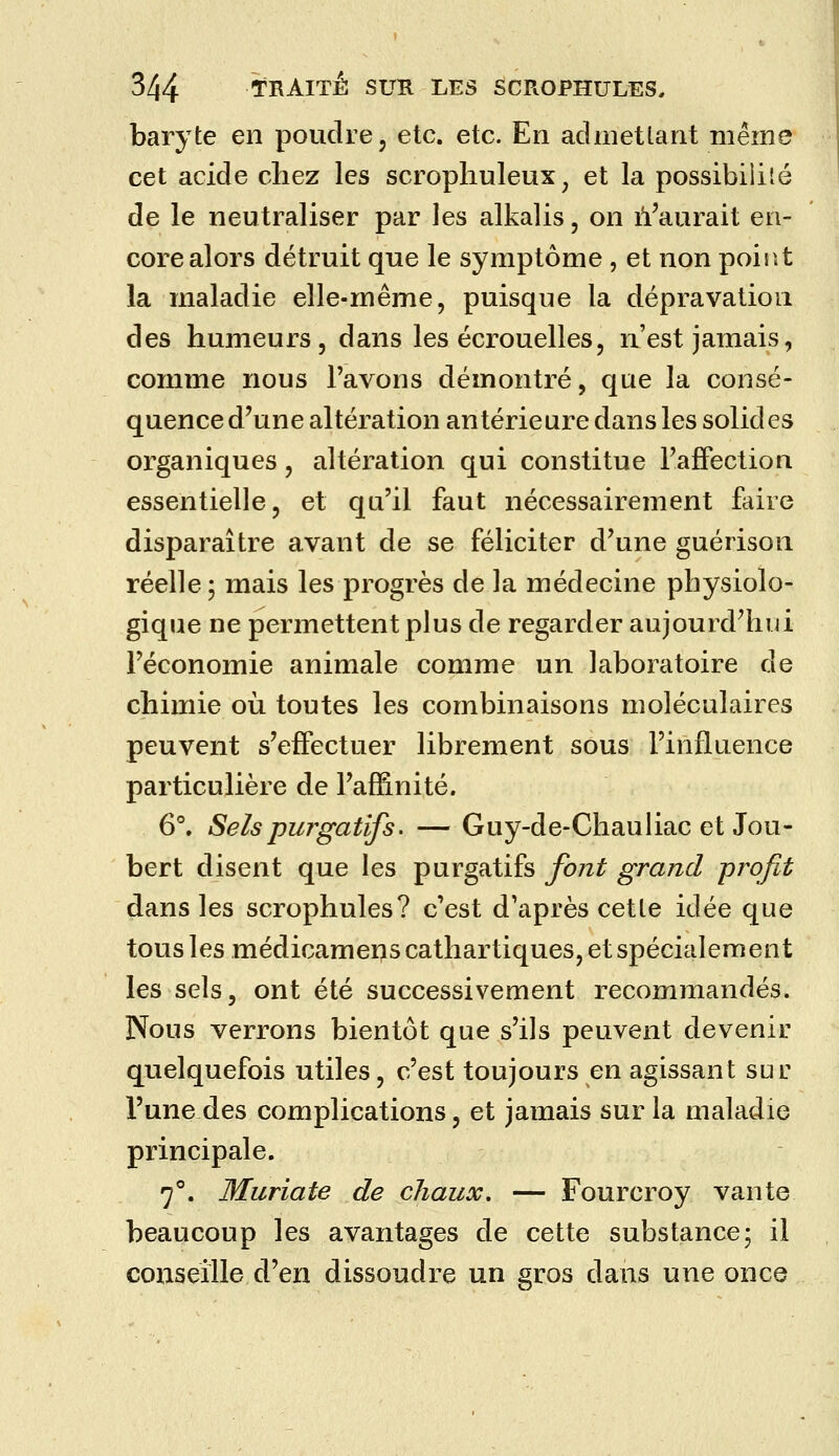 baryte en poudre, etc. etc. En admetlant même cet acide chez les scrophuleux ^ et la possibilité de le neutraliser par les alkalis, on il^aurait en- core alors détruit que le symptôme , et non poir.t la maladie elle-même, puisque la dépravation des humeurs 5 dans les écrouelles, n'est jamais, comme nous Pavons démontré, que la consé- quence d'une altération antérieure dans les solides organiques, altération qui constitue rafFection essentielle, et qu'il faut nécessairement faire disparaître avant de se féliciter d'une guérison réelle; mais les progrès de la médecine physiolo- gique ne permettent plus de regarder aujourd'hui l'économie animale comme un laboratoire de chimie où toutes les combinaisons moléculaires peuvent s'effectuer librement sous l'influence particulière de l'affinité. 6°. Sels purgatifs. — Guy-de-Chauliac et Jou- bert disent que les purgatifs font grand profit dans les scrophules? c'est d'après cette idée que tous les médicameus cathartiques, et spécialement les sels, ont été successivement recommandés. Nous verrons bientôt que s'ils peuvent devenir quelquefois utiles, c'est toujours en agissant sur l'une des complications, et jamais sur la maladie principale. 7°. Muriate de chaux. — Fourcroy vante beaucoup les avantages de cette substance; il conseille d'en dissoudre un gros dans une once