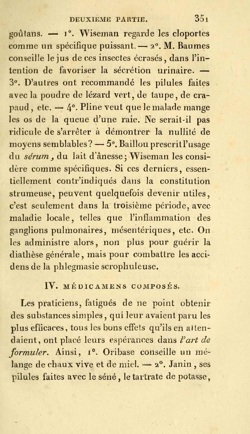 goûtans. — 1°. Wiseinan regarde les cloportes comme un spécifique puissant.— 2^. M. Baumes conseille le jus de ces insectes écrasés, dans l'in- tention de favoriser la sécrétion urinaire. — 3°. D'autres ont recommandé les pilules faites avec la poudre de lézard vert, de taupe, de cra- paud , etc. — 4°- Pline veut que le malade mange les os de la queue d'une raie. Ne serait-il pas ridicule de s'arrêter à démontrer la nullité de moyens semblables? — 5°. Baillou prescrit l'usage du sérujn j du lait d ânesse j Wiseman les consi- dère comme spécifiques. Si ces derniers, essen- tiellement contr'indiqués dans la constitution strumeuse, peuvent quelquefois devenir utiles, c'est seulement dans la troisième période, avec maladie locale, telles que l'inflammation des ganglions pulmonaires, mésentériques, etc. On les administre alors, non plus pour guérir la diathèse générale, mais pour combattre les acci- dens de la plilegmasie scrophuleuse. IV. MÉDICAMENS COMPOSÉS. Les praticiens, fatigués de ne point obtenir des substances simples, qui leur avaient paru les plus efficaces, tous les bons effets qu'ils en aUen- daient, ont placé leurs espérances dans l'art de formuler. Ainsi, i°. Oribase conseille un mé- lange de chaux vive et de miel. — 2**. Janin , ses pilules faites avec le séné, letartrate de potasse.