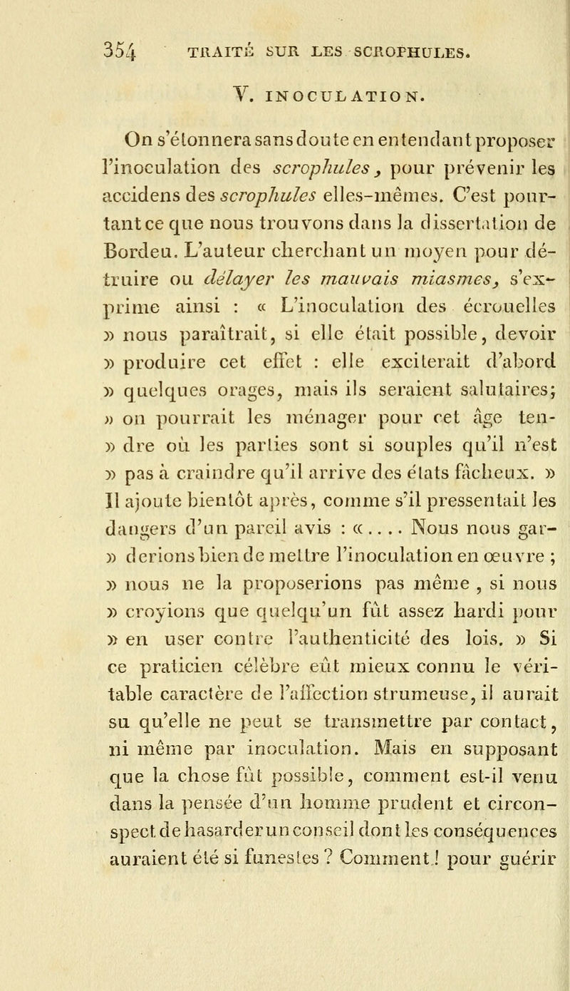 Y. INOCULATION. On s'étonnera sans doute en entendant proposer rinocu]ation des scrophules, pour prévenir les accidens des scrophules elles-mêmes. C'est pour- tant ce que nous trouvons dans la dissertation de Bordeu. L'auteur cherchant un moyen pour dé- truire ou délayer les mauvais miasmes, s'ex- prime ainsi : « L'inoculation des écrouelles )) nous paraîtrait, si elle était possible, devoir )) produire cet effet : elle exciterait d'abord )) quelques orages, mais ils seraient salutaires; » on pourrait les ménager pour cet âge ten- » dre où les parties sont si souples qu'il n'est )) pas à craindre qu'il arrive des états fjicheux. » Il ajoute bientôt après, comme s'il pressentait les dangers d'un pareil avis :((.... Nous nous gar- )) d crions bien de mettre l'inoculation en œuvre ; )) nous ne la proposerions pas même , si nous » croyions que quelqu'un fût assez hardi pour » en user contre l'authenticité des lois. » Si ce praticien célèbre eût mieux connu le véri- table caractère de l'aifection strumeuse, il aurait su qu'elle ne peut se transmettre par contact, ni même par inoculation. Mais en supposant que la chose fut possible, comment est-il venu dans la pensée d'un homme prudent et circon- spect de hasarder un conseil dont les conséquences auraient été si funestes ? Comment! pour guérir