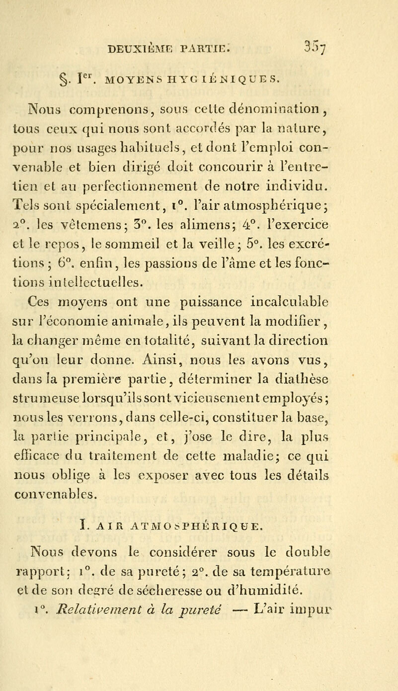 §. p^ moyens piyg léniques. Nous comprenons, SOUS celte dénomination , tous ceux qui nous sont accordés par la nature, pour nos usages habituels, et dont Temploi con- venable et bien dirigé doit concourir à rentre- lien et au perfectionnement de notre individu. Tels sont spécialement, i^. l'air atmosphérique; 2^. les vêtemens; 3*^. les aîimens; 4*^. l'exercice et le repos, le sommeil et la veille j 5°. les excré- tions ; 6°. enfin, les passions de l'âme et les fonc- tions intellectuelles. Ces moyens ont une puissance incalculable sur l'économie animale, ils peuvent la modifier, la changer même en totalité, suivant la direction qu'on leur donne. Ainsi, nous les avons vus, dans îa première partie, déterminer la diathèse strumeuse lorsqu'ils sont vicieusement employés ; nous les verrons, dans celle-ci, constituer la base, la pariie principale, et, j'ose le dire, la plus efficace du traitement de cette maladie; ce qui nous oblige à les exposer avec tous les détails convenables. I. AIR ATMOSPHÉRIQUE, Nous devons le considérer sous le double rapport; i. de sa pureté; 2^. de sa température et de son degré de sécheresse ou d'humidité. 1°. Relativement à la pureté — L'air impur