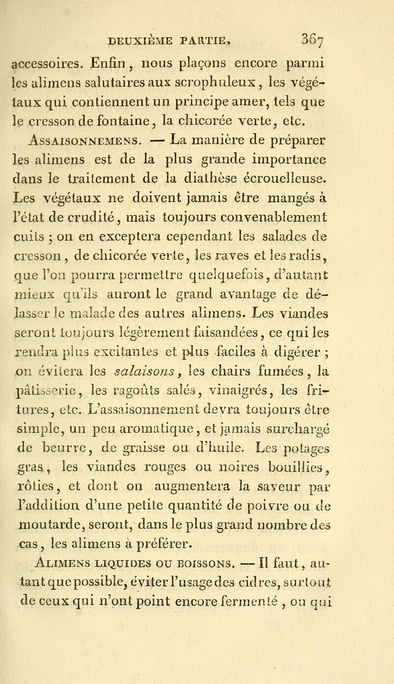 accessoires. Enfin , nous plaçons encore parmi les alimens salutaires aux scrophuleux, les végé- taux qui contiennent un principe amer, tels que le cresson de fontaine, la chicorée verte, etc. AssAisoNNEMENS. — La manière de préparer les alimens est de la plus grande importance dans le tr-aitement de la diathèse écrouelleuse. Les végétaux ne doivent jamais être mangés à l'état de crudité, mais toujours convenablement cuits ; on en exceptera cependant les salades de cresson, de chicorée verte, les raves et les radis, que l'on pourra permettre quelquefois, d'autant mieux qu'ils auront le grand avantage de dé- lasser le malade des autres alimens. Les viandes seront toujours légèrement faisandées, ce qui les rendra plus excitantes et plus -faciles à digérer ; on évitera les salaisons y les chairs fumées, la pâtisserie, les ragoûts salés, vinaigrés, les fri'- tures, etc. L'assaisonnement devra toujours être simple, un peu aromatique, et jamais surchargé de beurre, de graisse ou d'huile. Les potages gra^, les viandes rouges ou noires bouillies, rôties, et dont on augmentera la saveur par l'addition d'une petite quantité de poivre ou de moutarde, seront, dans le plus grand nombre des cas, les alimens à préférer. Alimens liquides ou boissons. — Il faut, au- tant que possible, éviter l'usage des cidres, surtout de ceux qui n'ont point encore fermenté , on qui