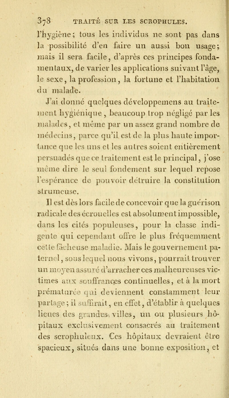 l'hygiène; tous les individus ne sont pas dans la possibilité d'en faire un aussi bon usage; mais il sera facile, d'après ces principes fonda- mentaux, de varier les applications suivant l'âge, le sexe, la profession, la fortune et l'habitation du malade. J'ai donné quelques développemens au traite- ment hygiénique , beaucoup trop négligé par les malades, et même par un assez grand nombre de médecins, parce qu'il est de la plus haute impor- tance que les uns et les autres soient entièrement persuadés que ce traitement est le principal, j'ose même dire le seul fondement sur lequel repose l'espérance de pouvoir détruire la constitution strumeuse. Il est dès lors facile de concevoir que la guérison radicale des écrouelles est absolument impossible, dans les cités populeuses, pour la classe indi- gente qui cependant offre le plus fréquemment cette fâcheuse maladie. Mais le gouvernement pa- ternel, sous lequel nous vivons, pourrait trouver un moyen assuré d'arracher ces malheureuses vic- times aux souffrances continuelles, et à la mort prématurée qui deviennent constamment leur partage ; il suffirait, en effet, d'établir à quelques lieues des gmndess villes, un ou plusieurs hô- pitaux exclusivement consacrés au traitement des scrophuleux. Ces hôpitaux devraient être spacieux, situés dans uiio bonne exposition, et