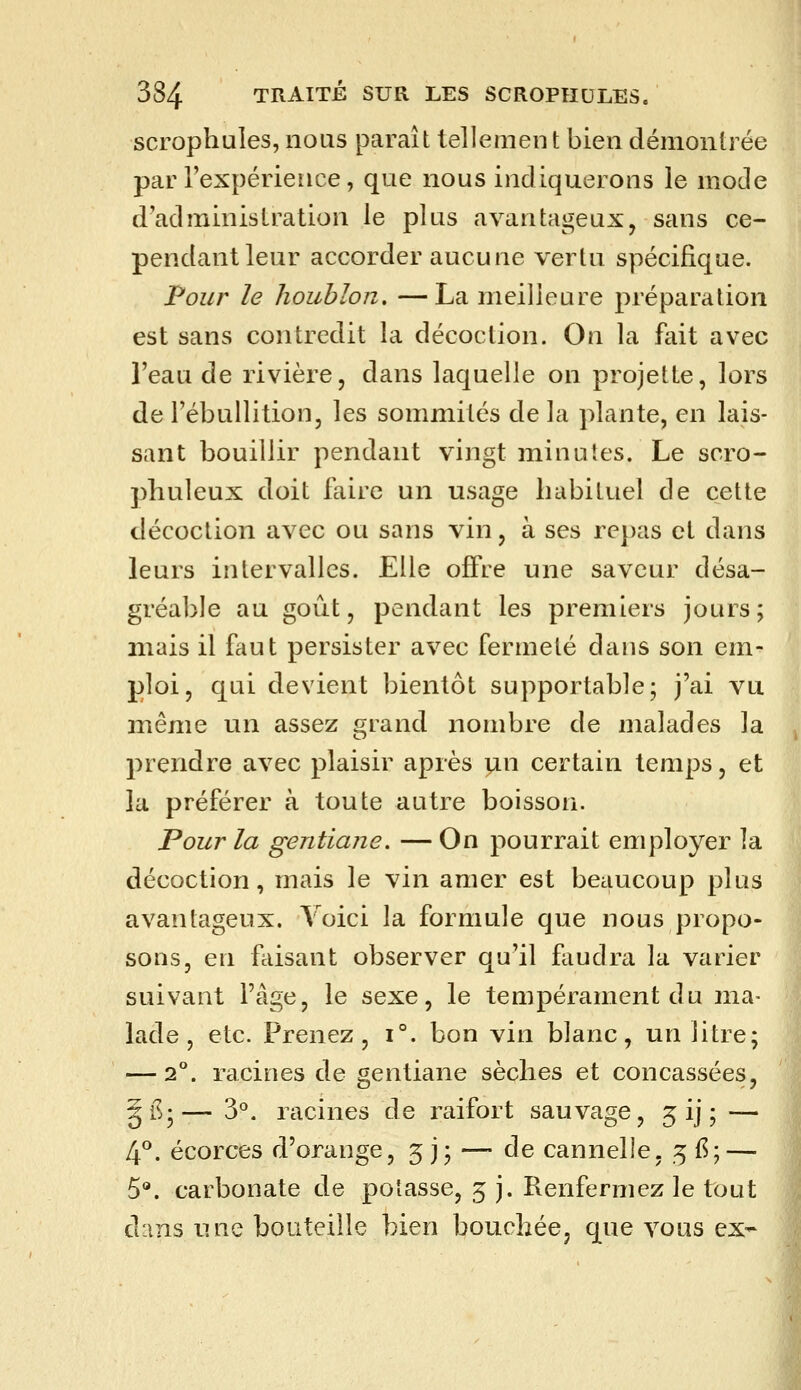 scrophules, nous paraît tellemen t bien démontrée par l'expérience, que nous indiquerons le mode d'administration le plus avantageux, sans ce- pendant leur accorder aucune vertu spécifique. Four le houblon, —La meilleure préparation est sans contredit la décoction. On la fait avec l'eau de rivière, dans laquelle on projette, lors de l'ébullition, les sommités de la plante, en lais- sant bouillir pendant vingt minutes. Le soro- phuleux doit faire un usage habituel de cette décoction avec ou sans vin, à ses repas et dans leurs intervalles. Elle offre une saveur désa- gréable au goût, pendant les premiers jours; mais il faut persister avec fermeté dans son em- ploi, qui devient bientôt supportable; j'ai vu jnême un assez grand nombre de malades la prendre avec plaisir après \jlx\ certain temps, et la préférer à toute autre boisson. Pour la gentiane. — On pourrait employer la décoction, mais le vin amer est beaucoup plus avantageux. Voici la formule que nous propo- sons, en faisant observer qu'il faudra la varier suivant l'âge, le sexe, le tempérament du ma- lade, etc. Prenez, i°. bon vin blanc, un litre; — 2°. racines de gentiane sèches et concassées, §i^;— 3°. racines de raifort sauvage, 5 ij ; — 4^. écorces d'orange, 5 j; — de cannelle, 5 {?; — 5®. carbonate de potasse, 5 j. Renfermez le tout diins une bouteille bien bouchée, que vous ex-