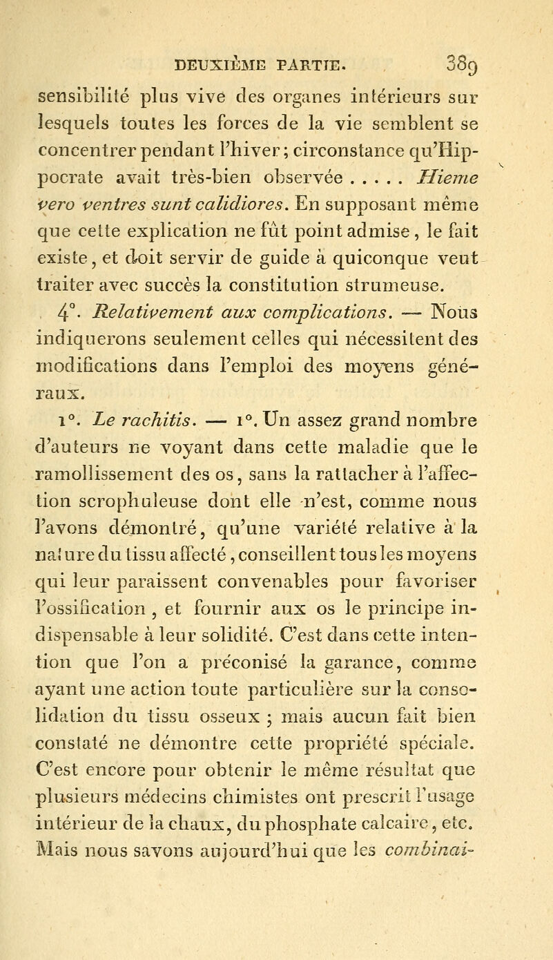 sensibilité plus ^^ive clés organes intérieurs sur lesquels toutes les forces de la vie semblent se concentrer pendant Fhiver ; circonstance qu'Hip- pocrate avait très-bien observée Hieme vero ventres sunt calidiores. En supposant même que cette explication ne fût point admise, le fait existe, et doit servir de guide à quiconque veut traiter avec succès la constitution strumeuse. 4°- Relativement aux complications. -— Nous indiquerons seulement celles qui nécessitent des modifications dans l'emploi des mo}^ns géné- raux. 1°. Le rachitis. — 1°. Un assez grand nombre d'auteurs ne voyant dans cette maladie que le ramollissement des os, sans la rattacher à l'affec- tion scrophuîeuse dont elle n'est, comme nous l'avons démontré, qu'une variété relative à la nal ure du tissu affecté, conseillent tous les moyens qui leur paraissent convenables pour favoriser l'ossification, et fournir aux os le principe in- dispensable à leur solidité. C'est dans cette inten- tion que l'on a préconisé la garance, comme ayant une action toute particulière sur la conso- lidation du tissu osseux ; mais aucun fait bien constaté ne démontre cette propriété spéciale. C'est encore pour obtenir le même résultat que plusieurs médecins chimistes ont prescrit Fasage intérieur de la chaux, du phosphate calcaire, etc. Mais nous savons aujourd'hui que les combinai-