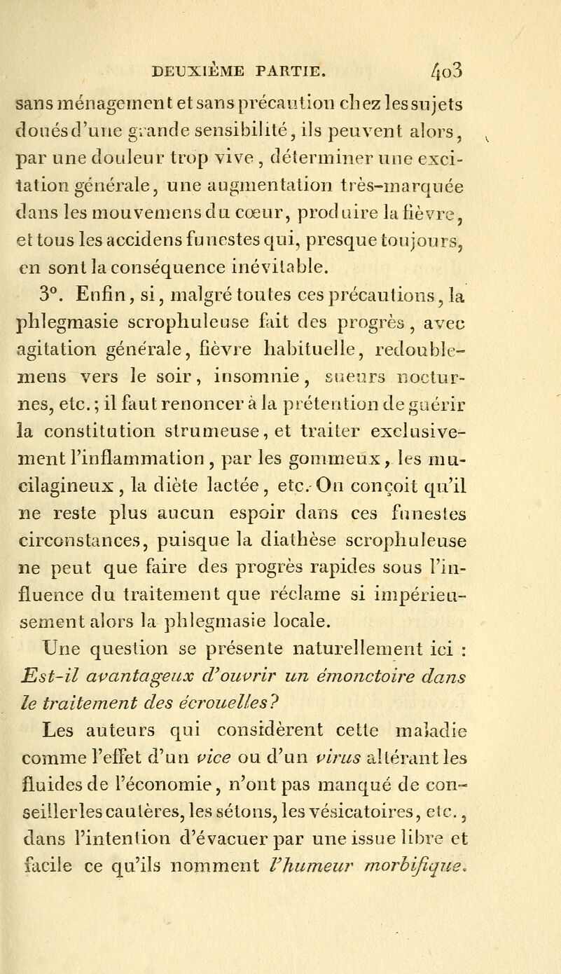 sans ménagement et sans précaution chez les sn jets doués d'une grande sensibilité, ils peuvent alors, par une douleur trop vive , déterminer une exci- tation générale, une augmentation très-marquée dans les mouvemens du cœur, produire la fièvre, et tous les accidens funestes qui, presque toujours, en sont la conséquence inévitable. 3^. Enfin, si, malgré toutes ces précautions, la phlegmasie scrophuleuse fait des progrès, avec agitation générale, fièvre habituelle, redouble- mens vers le soir, insomnie, sueurs noctur- nes, etc. ; il faut renoncer à la prétention de guérir la constitution strumeuse,et traiter exclusive- ment l'inflammation , par les gommeux, les mu- cilagineux , la diète lactée, etc. On conçoit qu'il ne reste plus aucun espoir dans ces funestes circonstances, puisque la diathèse scrophuleuse ne peut que faire des progrès rapides sous l'in- fluence du traitement que réclame si impérieu- sement alors la phlegmasie locale. Une question se présente naturellement ici : Est-il avantageux d^ouvrir un émonctoire dans le traitement des écrouelles7 Les auteurs qui considèrent cette maladie comme l'effet d'un vice ou d'un virus altérant les fluides de l'économie, n'ont pas manqué de con« seiilerlescaulères,lessétons,lesvésicatoires, etc., dans l'intention d'évacuer par une issue libre et facile ce qu'ils nomment Vhumeur morbifique.