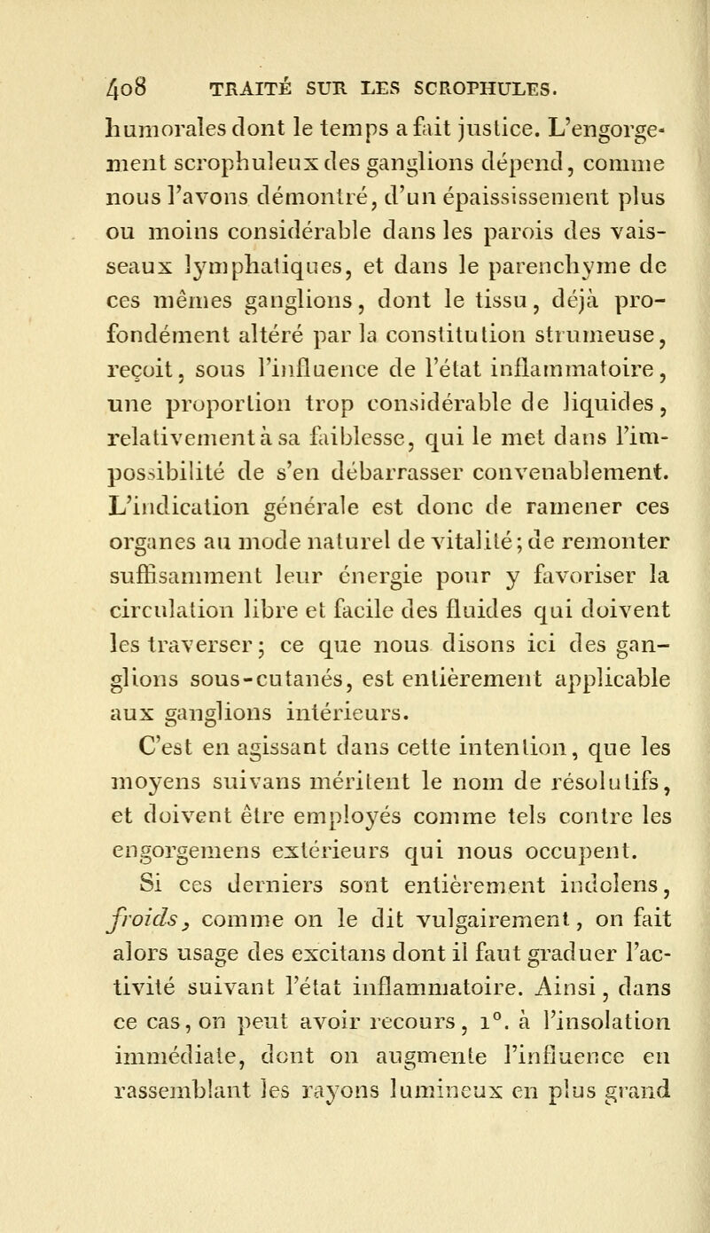 humorales dont le temps afliit justice. L'engorge- ment scrophuleuxdes ganglions dépend, comme nous l'avons démontré, d'un épaississement plus ou moins considérable dans les parois des vais- seaux lymphatiques, et dans le parenchyme de ces mêmes ganglions, dont le tissu, déjà pro- fondément altéré par la constitution strumeuse, reçoit, sous l'influence de l'état inflammatoire, une proportion trop considérable de liquides, relativement à sa faiblesse, qui le met dans l'im- possibilité de s'en débarrasser convenablement. L'indication générale est donc de ramener ces organes au mode naturel de vitalité; de remonter suflisamment leur énergie pour y favoriser la circulation libre et facile des fluides qui doivent les traverser ; ce que nous disons ici des gan- glions sous-cutanés, est enlièremeirt applicable aux ganglions intérieurs. C'est en agissant dans cette intention, que les moyens suivans méritent le nom de résolutifs, et doivent être emploj^és comme tels contre les engorgemens extérieurs qui nous occupent. Si ces derniers sont entièrement indoîens, froids y comme on le dit vulgairement, on fait alors usage des excitans dont il faut graduer l'ac- tivité suivant l'état inflammatoire. Ainsi, dans ce cas, on peut avoir recours, i°. à l'insolation immédiate, dont on augmente l'influence en rassemblant les rayons lumineux en plus grand