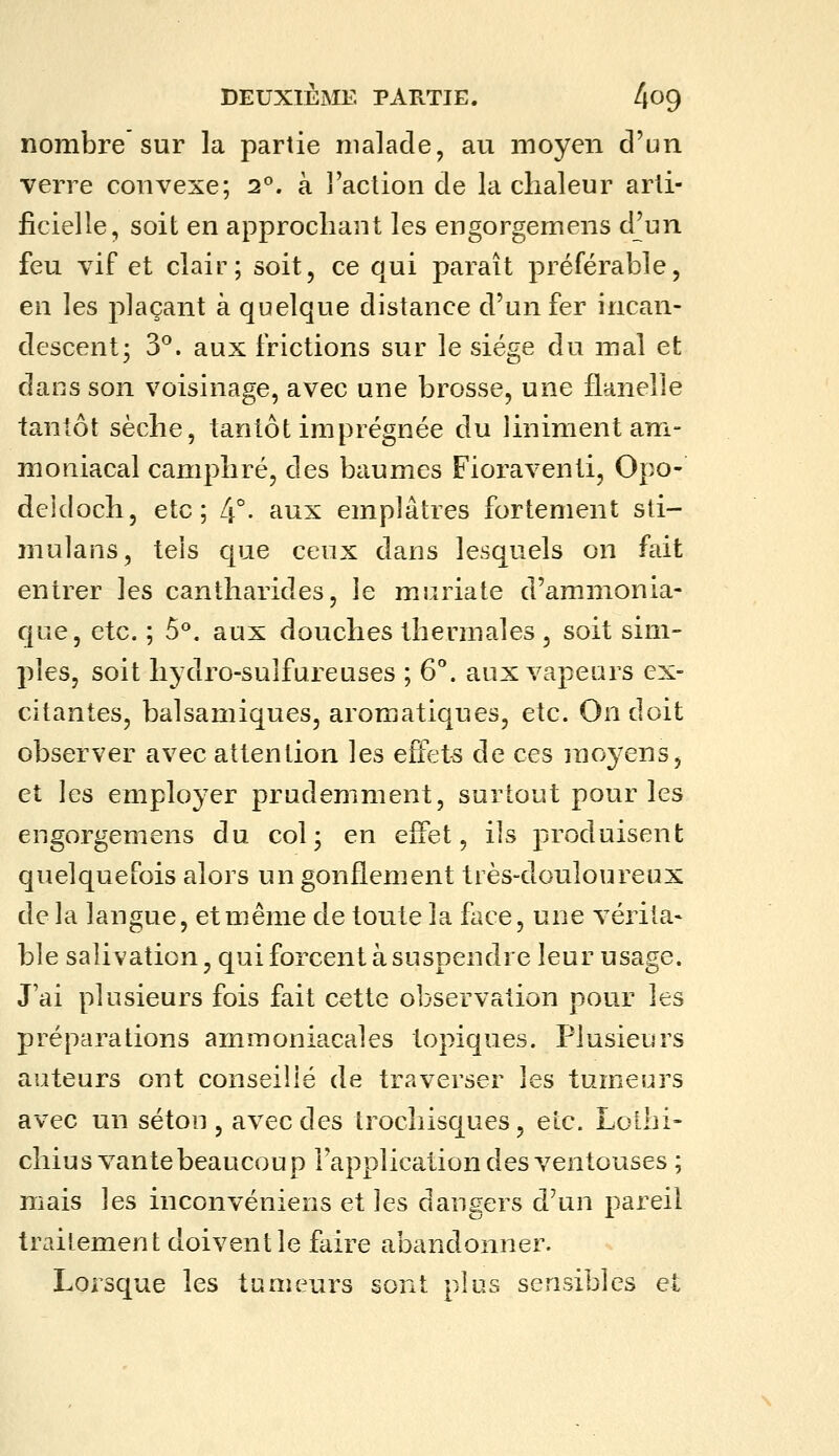 nombre sur la partie malade, au moyen d'un verre convexe; 2°. à l'action de la chaleur arti- ficielle, soit en approchant les engorgemens d^un feu vif et clair; soit, ce qui paraît préférable, en les jolaçant à quelque distance d'un fer incan- descent; 3^. aux frictions sur le siège du mal et dans son voisinage, avec une brosse, une flanelle tantôt sèche, tantôt imprégnée du i in ira en t am- moniacal camphré, des baumes Fioraventi, Opo- deldoch, etc ; L\ . aux emplâtres fortement sti- mulans, tels que ceux dans lesquels on fait entrer les cantharides, le muriate d'ammonia- que, etc. ; 5^. aux douches thermales, soit sim- ples, soit hydro-sulfureuses ; 6°. aux vapeurs ex- citantes, balsamiques, aromatiques, etc. On doit observer avec attention les effets de ces rao^^ens, et les employer prudemment, surtout pour les engorgemens du col; en effet, ils produisent quelquefois alors un gonflement très-douloureux de la langue, et même de toute la face, une vérita- ble salivation, qui forcent à suspendre leur usage. J'ai plusieurs fois fait cette observation pour les préparations ammoniacales topiques. Plusieurs auteurs ont conseillé de traverser les tumeurs avec un séton , avec des trochisques, etc. Lollii- chius vante beaucoup l'application des ventouses ; mais les inconvéniens et les dangers d'un pareil traitement doivent le faire abandonner. Lorsque les tumeurs sont plus sensibles et