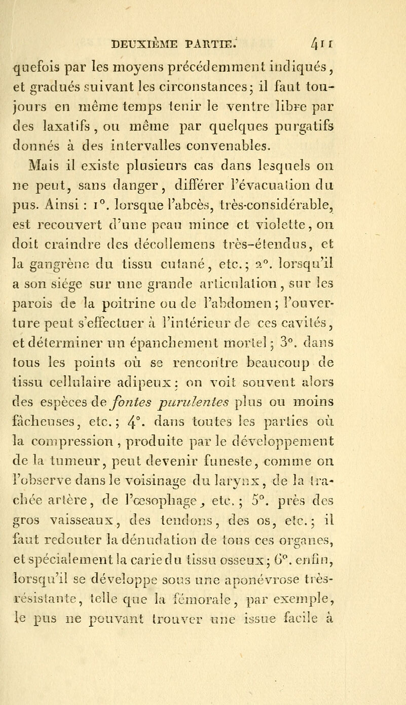 quefois par les moyens précédemment indiqués, et gradués suivant les circonstances; il faut tou- jours en même temps tenir le ventre libre par des laxatifs, ou même par quelques purgatifs donnés à des intervalles convenables. Mais il existe plusieurs cas dans lesquels on ne peut, sans danger, différer Févacualion du pus. Ainsi : i°. lorsque l'abcès, très-considérable, est recouvert d'une peau mince et violette, on doit craindre des décollemens très-éîendus, et la gangrène du tissu cutané, etc.; i^. lorsqu'il a son siège sur une grande articulation, sur les parois de la poitrine ou de l'abdomen ; l'ouver- ture peut s'effectuer à l'intérieur de ces cavités, et déterminer un épancîiement mortel; 3*^. dans tous les points où se rencontre beaucoup de tissu cellulaire adipeux : on voit souvent alors des espèces deyo/2^^5 purulentes plus ou moins fâcheuses, etc.; 4°» dans toutes les parties où la compression , produite par le développement de la tumeur, peut devenir funeste, comme on l'observe dans le voisinage du larvr.x, de la tra- cliée artère, de l'cesopliage^ etc.; 5°. près des gros vaisseaux, des tendons, des os, etc.; il faut redouter ladénudation de tous ces organes, et spécialement la carie du tissu osseux; 6^. enfin, lorsqu'il se développe sous une aponévrose très- résistante, telle que la fémorale, par exemple, le pus ne pouvant trouver une issue facile à