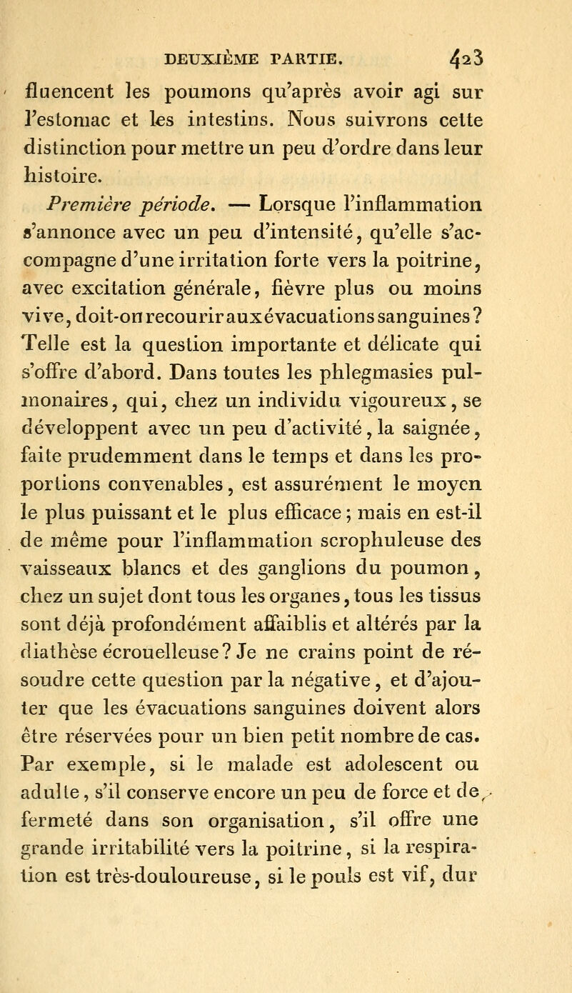 fluencent les poumons qu'après avoir agi sur Testomac et les intestins. Nous suivrons cette distinction pour mettre un peu d'ordre dans leur histoire. Première période, — Lorsque l'inflammation s'annonce avec un peu d'intensité, qu'elle s'ac- compagne d'une irritation forte vers la poitrine, avec excitation générale, fièvre plus ou moins vive, doit-on recourir auxévacuations sanguines? Telle est la question importante et délicate qui s'offre d'abord. Dans toutes les phlegmasies pul- monaires, qui, chez un individu vigoureux, se développent avec un peu d'activité, la saignée, faite prudemment dans le temps et dans les pro- portions convenables, est assurément le moyen le plus puissant et le plus efficace ; mais en est-il de même pour l'inflammation scrophuleuse des vaisseaux blancs et des ganglions du poumon, chez un sujet dont tous les organes, tous les tissus sont déjà profondément affaiblis et altérés par la diathèse écrouelleuse? Je ne crains point de ré- soudre cette question par la négative, et d'ajou- ter que les évacuations sanguines doivent alors être réservées pour un bien petit nombre de cas. Par exemple, si le malade est adolescent ou adulte, s'il conserve encore un peu de force et de^; fermeté dans son organisation, s'il offre une grande irritabilité vers la poitrine, si la respira- tion est très-douloureuse, si le pouls est vif, dur