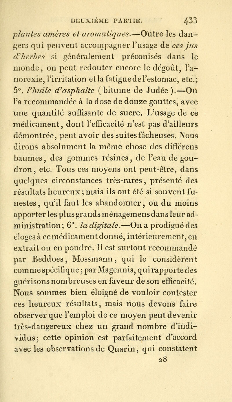 plantes arriéres et aromatiques.—Outre les dan- gers qui peuvent accompagner l'usage de ces jus dHierhes si généralement préconisés dans le monde, on peut redouter encore le dégoût, Fa- norexie, l'irritation et la fatigue de l'estomac, etc.; 5^*. Fhuile d'asphalte (bitume de Judée).—Ori l'a recommandée à la dose de douze gouttes, avec une quantité suffisante de sucre. L'usage de ce médicament, dont l'efficacité n'est pas d'ailleurs démontrée, peut avoir des suites fâcheuses. Nous dirons absolument la même chose des différens baumes, des gommes résines, de l'eau de gou- dron , etc. Tous ces moyens ont peut-être, dans quelques circonstances très-rares, présenté des résultats heureux ; mais ils ont été si souvent fu« nestes, qu'il faut les abandonner, ou du moins apporter les plusgrandsménagemens dans leur ad- ministra tion; 6°. la digitale.—On a prodigué des éloges à cemédicament donné, intérieurement, en extrait ou en poudre. Il est surtout recommandé par Beddoes, Mossmann, qui le considèrent comme spécifique ; par Magennis, qui rapporte des guérisons nombreuses en faveur de son efficacité. Nous sommes bien éloigné de vouloir contester ces heureux résultats, mais nous devons faire observer que l'emploi de ce moyen peut devenir très-dangereux chez un grand nombre d'indi- vidus; cette opinion est parfaitement d'accord avec les observations de Quai^in, qui constatent 28