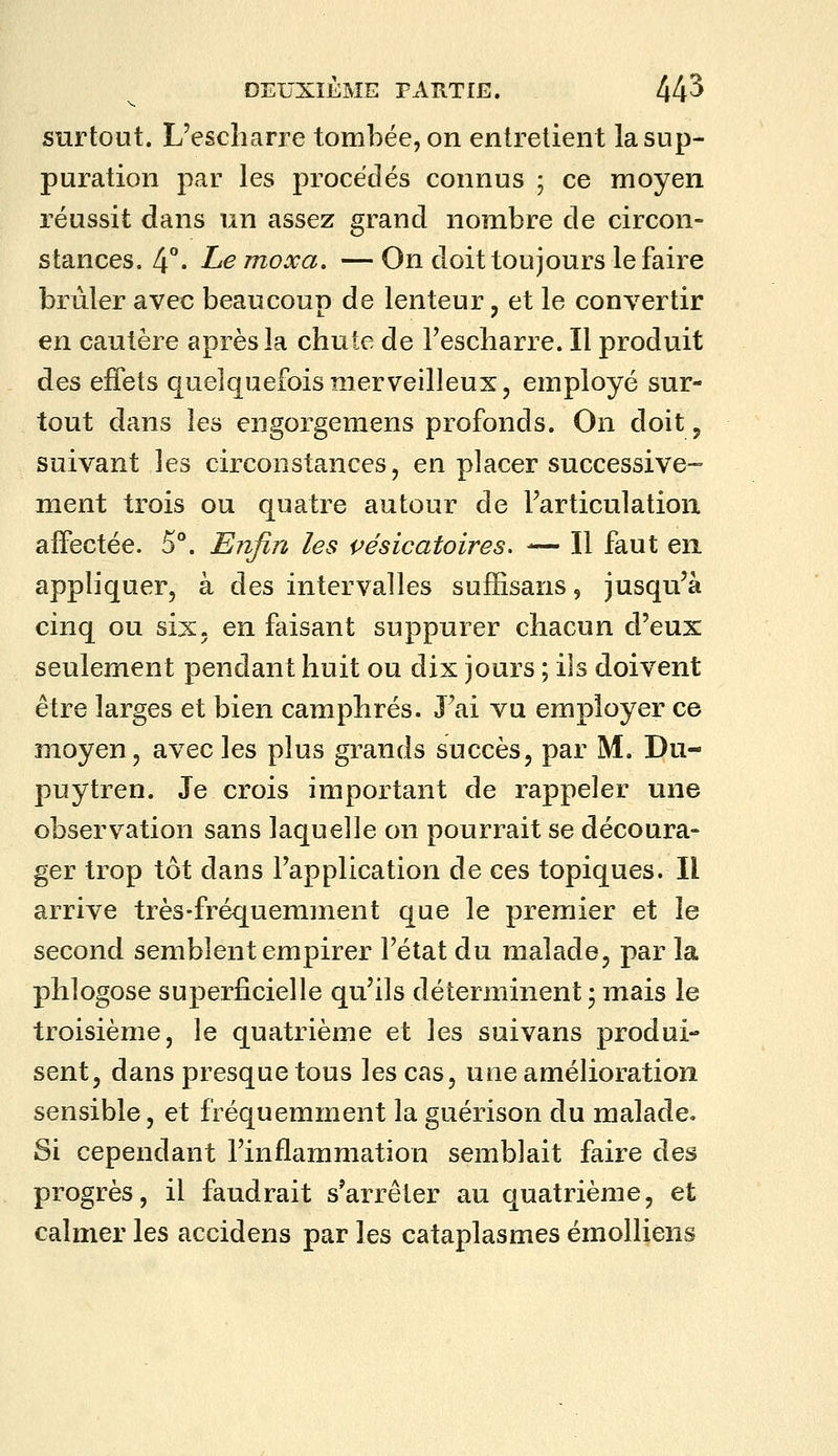 surtout. L'escharre tombée, on entretient la sup- puration par les procédés connus ; ce moyen réussit dans un assez grand nombre de circon- stances. 4°' Le Tîioxa. — On doit toujours le faire brûler avec beaucoup de lenteur, et le convertir en cautère après la chute de Fescliarre. Il produit des effets quelquefois merveilleux, employé sur- tout dans les engorgemens profonds. On doit, suivant les circonstances, en placer successive- ment trois ou quatre autour de Farticulation affectée. 5°. Enfin les çésicatoires. — Il faut en appliquer, à des intervalles sufïisans, jusqu'à cinq ou six. en faisant suppurer chacun d'eux seulement pendant huit ou dix jours ; ils doivent être larges et bien camphrés. J'ai vu employer ce moyen, avec les plus gi^ands succès, par M. Du- puytren. Je crois important de rappeler une observation sans laquelle on pourrait se découra- ger trop tôt dans l'application de ces topiques. Il arrive très-fréquemment que le premier et le second semblent empirer l'état du malade, par la phlogose superficielle qu'ils déterminent • mais le troisième, le quatrième et les suivans produi- sent, dans presque tous les cas, une amélioration sensible, et fréquemment la guérison du malade. Si cependant l'inflammation semblait faire des progrès, il faudrait s'arrêter au quatrième, et calmer les accidens par les cataplasmes émolliens