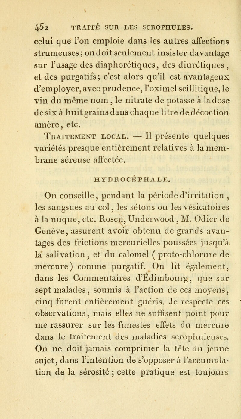 celui que l'on emploie clans les autres affections strumeuses; on doit seulement insister davantage sur l'usage des diapliorétiques, des diurétiques, et des purgatifs; c'est alors qu'il est avantageux d'employer,avec prudence, l'oximel scillitique, le vin du même nom , le nitrate de potasse à la dose de six à huit grains dans chaque litre de décoction amère, etc. Traitement local. — Il présente quelques variétés presque entièrement relatives à la mem- brane séreuse affectée. HYDROCÉPHALE. On conseille, pendant la période d'irritation , les sangsues au col, les sétons ou les vésicatoires à la nuque, etc. Rosen, Underwood , M. Odier de Genève, assurent avoir obtenu de grands avan- tages des frictions mercuricUes poussées jusqu'à là salivation, et du calomel ( proto-chlorure de mercure) comme purgatif. On lit également, dans les Commentaires d'Edimbourg, que sur sept malades, soumis à l'action de ces moyens, cinq furent entièrement guéris. Je respecte ces observations, mais elles ne suffisent point pour me rassurer sur les funestes effets du mercure dans le traitement des maladies scrophuleuses. On ne doit jamais comprimer la tête du jeune sujet, dans l'intention de s'opposer à l'accumula- tion de la sérosité ^ cette pratique est toujours