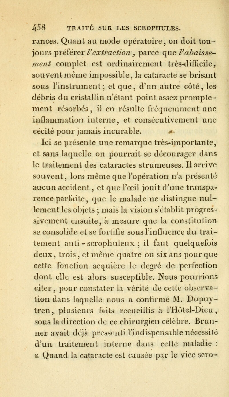 rances. Quant au mode opératoire, on doit tou- jours préférer Vextraction y parce que Vabaisse- ment complet est ordinairement très-difficile, souvent même impossible, la cataracte se brisant sous l'instrument; et que, d'un autre côté, les débris du cristallin n'étant point assez prompte- nient résorbés, il en résulte fréquemment une inflammation interne, et consécutivement une cécité pour jamais incurable. ^ Ici se présente une remarque très-importante, et sans laquelle on pourrait se décourager dans le traitement des cataractes strumeuses. Il arrive souvent, lors même que l'opération n'a présenté aucun accident, et que l'œil jouit d'une transpa- rence parfaite, que le malade ne distingue nul- lement les objets ; mais la vision s'établit progres- sivement ensuite, à mesure que la constitution se consolide et se fortifie sous l'influence du trai- tement anti - scropliuleux ; il faut quelquefois deux, trois, et même quatre ou six ans pour que cette fonction acquière le degré de perfection dont elle est alors susceptible. Nous pourrions citer, pour constater la vérité de cette observa- tion dans laquelle nous a confirmé M. Dupuy- tren, plusieurs faits recueillis à l'Hôtel-Dieu, sous la direction de ce chirurgien célèbre. Brun- ner avait déjà pressenti l'indispensable nécessité d'un traitement interne dans celte maladie : ce Quand la cataracte est causée par le vice scro-