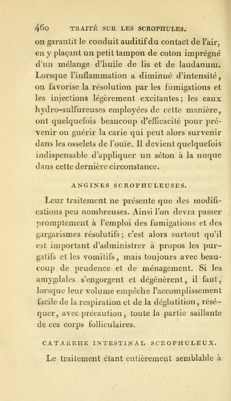 on garantit le conduit auditif du contact de l'air, en y plaçant un petit tampon de coton imprégné d'un mélange d'huile de ]is et de laudanum. Lorsque l'inflammation a diminué d'intensité, on favorise la résolution par les fumigations et les injections légèrement excitantes ; les eaux hydro-sulfureuses employées de cette manière, ont quelquefois beaucoup d'efficacité pour pré- venir ou guérir la carie qui peut alors survenir dans les osselets de rouie. Il devient quelquefois indispensable d'appliquer un séton à la nuque dans cette dernière circonstance. ANGINES SCROPHULEUSES. Leur traitement ne présente que des modifi- cations peu nombreuses. Ainsi l'on devra passer promptement à l'emploi des fumigations et des gargarismes résolutifs; c'est alors surtout qu'il est important d'administrer à propos les pur- gatifs et les vomitifs, mais toujours avec beau- coup de prudence et de ménagement. Si les amygdales s'engorgent et dégénèrent, il faut, lorsque leur volume empêche l'accomplissement facile de la respiration et de la déglutition, résé- quer, avec précaution, toute la partie saillante de ces corps folliculaires. CATARRHE INTESTINAL SCROPHULEUX. Le traitement étant entièrement semblable à