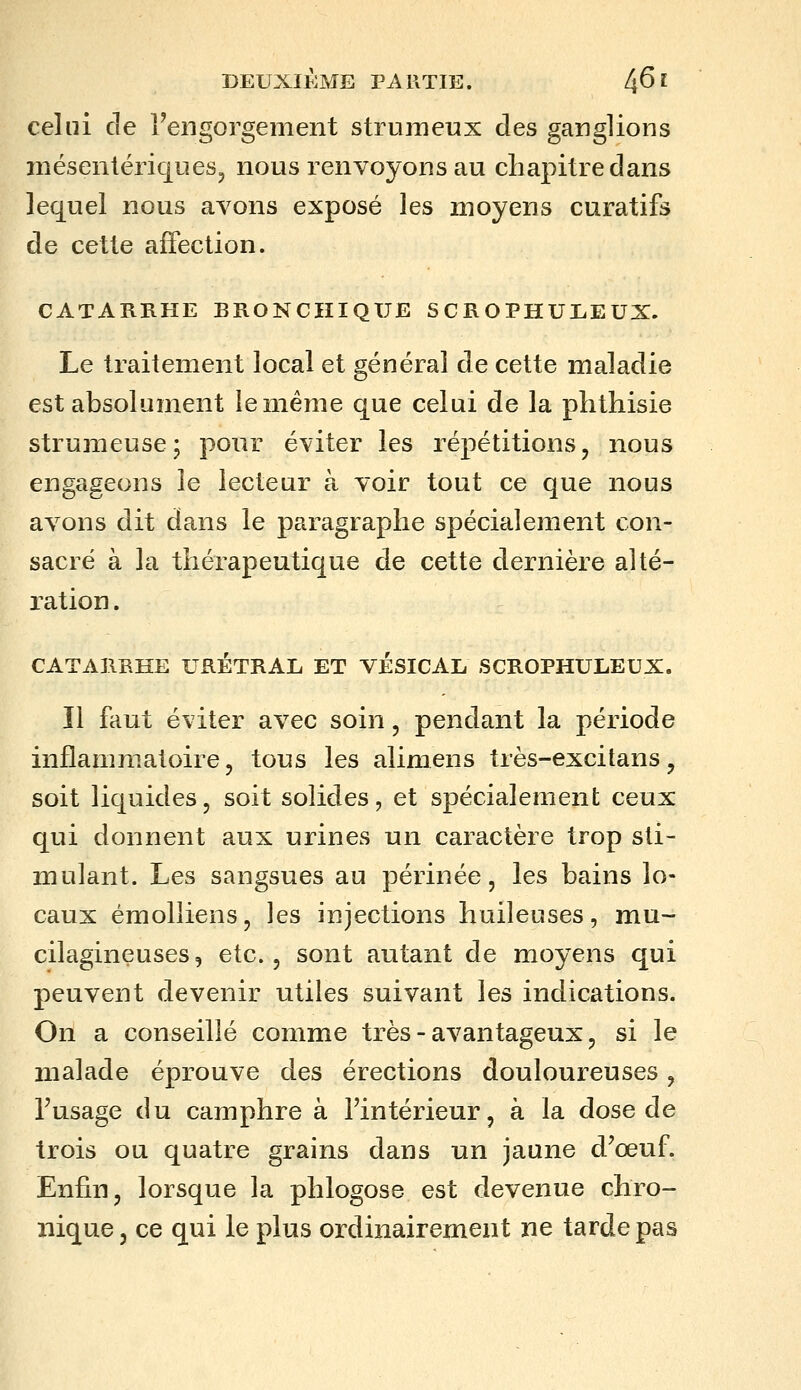 celui de l'engorgement struraeux des ganglions niéseniéricjueSj nous renvoyons au chapitre dans lequel nous avons exposé les moyens curatifs de cette affection. CATARRHE BRONCHIQUE SCROPHULEUX. Le traitement local et général de cette maladie est absolument le même que celui de la plithisie strumeuse; pour éviter les répétitions, nous engageons le lecteur à voir tout ce que nous avons dit dans le paragraphe spécialement con- sacré à la thérapeutique de cette dernière alté- ration . CATARRHE URETRAL ET VÉSICAL SCROPHULEUX. 11 faut éviter avec soin, pendant la période inflammatoire, tous les alimens très-excitans, soit liquides, soit solides, et spécialement ceux qui donnent aux urines un caractère trop sti- mulant. Les sangsues au périnée, les bains lo- caux émolliens, les injections huileuses, mu- cilagineuses5 etc., sont autant de moyens qui peuvent devenir utiles suivant les indications. On a conseillé comme très - avantageux, si le malade éprouve des érections douloureuses, l'usage du camphre à l'intérieur, à la dose de trois ou quatre grains dans un jaune d'œuf. Enfin, lorsque la phlogose est devenue chro- nique, ce qui le plus ordinairement ne tarde pas